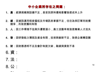 14
1. 產：經濟規模與設備不足，易受到原料價格影響致使成本上升
2. 銷：因資訊運用程度偏低及市場訊息掌握不足，往往為爭訂單而削價
競爭，而致使獲利有限
3. 人：因工作環境不佳與升遷管道小，員工流動率高致使專業人才流失
4. 發：因研發能力薄弱及資金有限，技術與創新不足，致使企業轉型難
5. 財：因財務透明不足及會計制度欠缺，融資與貸款不易
6. 資：
7. 法：
8. 公：
中小企業所存在之問题：中小企業所存在之問题：
 