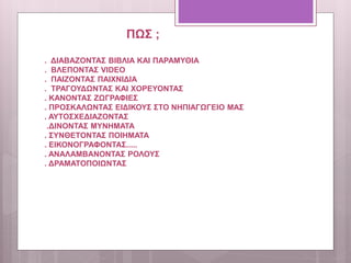 ΠΩΣ ;
. ΔΙΑΒΑΖΟΝΤΑΣ ΒΙΒΛΙΑ ΚΑΙ ΠΑΡΑΜΥΘΙΑ
. ΒΛΕΠΟΝΤΑΣ VIDEO
. ΠΑΙΖΟΝΤΑΣ ΠΑΙΧΝΙΔΙΑ
. ΤΡΑΓΟΥΔΩΝΤΑΣ ΚΑΙ ΧΟΡΕΥΟΝΤΑΣ
. ΚΑΝΟΝΤΑΣ ΖΩΓΡΑΦΙΕΣ
. ΠΡΟΣΚΑΛΩΝΤΑΣ ΕΙΔΙΚΟΥΣ ΣΤΟ ΝΗΠΙΑΓΩΓΕΙΟ ΜΑΣ
. ΑΥΤΟΣΧΕΔΙΑΖΟΝΤΑΣ
.ΔΙΝΟΝΤΑΣ ΜΥΝΗΜΑΤΑ
. ΣΥΝΘΕΤΟΝΤΑΣ ΠΟΙΗΜΑΤΑ
. ΕΙΚΟΝΟΓΡΑΦΟΝΤΑΣ.....
. ΑΝΑΛΑΜΒΑΝΟΝΤΑΣ ΡΟΛΟΥΣ
. ΔΡΑΜΑΤΟΠΟΙΩΝΤΑΣ
 