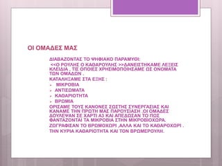 ΟΙ ΟΜΑΔΕΣ ΜΑΣ
ΔΙΑΒΑΖΟΝΤΑΣ ΤΟ ΨΗΦΙΑΚΟ ΠΑΡΑΜΥΘΙ:
<<Ο ΡΟΥΛΗΣ Ο ΚΑΘΑΡΟΥΛΗΣ >>ΔΑΝΕΙΣΤΗΚΑΜΕ ΛΕΞΕΙΣ
ΚΛΕΙΔΙΑ , ΤΙΣ ΟΠΟΙΕΣ ΧΡΗΣΙΜΟΠΟΙΗΣΑΜΕ ΩΣ ΟΝΟΜΑΤΑ
ΤΩΝ ΟΜΑΔΩΝ .
ΚΑΤΑΛΗΞΑΜΕ ΣΤΑ ΕΞΗΣ :
 ΜΙΚΡΟΒΙΑ
 ΑΝΤΙΣΩΜΑΤΑ
 ΚΑΘΑΡΙΟΤΗΤΑ
 ΒΡΩΜΙΑ
ΟΡΙΣΑΜΕ ΤΟΥΣ ΚΑΝΟΝΕΣ ΣΩΣΤΗΣ ΣΥΝΕΡΓΑΣΙΑΣ ΚΑΙ
ΚΑΝΑΜΕ ΤΗΝ ΠΡΩΤΗ ΜΑΣ ΠΑΡΟΥΣΙΑΣΗ .ΟΙ ΟΜΑΔΕΣ
ΔΟΥΛΕΨΑΝ ΣΕ ΧΑΡΤΙ Α3 ΚΑΙ ΑΠΕΔΩΣΑΝ ΤΟ ΠΩΣ
ΦΑΝΤΑΖΟΝΤΑΙ ΤΑ ΜΙΚΡΟΒΙΑ ΣΤΗΝ ΜΙΚΡΟΒΙΟΧΩΡΑ.
ΖΩΓΡΑΦΙΣΑΝ ΤΟ ΒΡΩΜΟΧΩΡΙ ,ΑΛΛΑ ΚΑΙ ΤΟ ΚΑΘΑΡΟΧΩΡΙ .
ΤΗΝ ΚΥΡΙΑ ΚΑΘΑΡΙΟΤΗΤΑ ΚΑΙ ΤΟΝ ΒΡΩΜΕΡΟΥΛΗ.
 