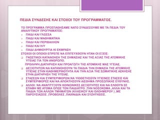 ΠΕΔΙΑ ΣΥΝΔΕΣΗΣ ΚΑΙ ΣΤΟΧΟΙ ΤΟΥ ΠΡΟΓΡΑΜΜΑΤΟΣ.
ΤΟ ΠΡΟΓΡΑΜΜΑ ΠΡΟΣΠΑΘΗΣΑΜΕ ΝΑΤΟ ΣΥΝΔΕΣΟΥΜΕ ΜΕ ΤΑ ΠΕΔΙΑ ΤΟΥ
ΑΝΑΛΥΤΙΚΟΥ ΠΡΟΓΡΑΜΑΤΟΣ:
 ΠΑΙΔΙ ΚΑΙ ΓΛΩΣΣΑ
 ΠΑΙΔΙ ΚΑΙ ΜΑΘΗΜΑΤΙΚΑ
 ΠΑΙΔΙ ΚΑΙ ΠΕΡΙΒΑΛΛΟΝ
 ΠΑΙΔΙ ΚΑΙ Η/Υ
 ΠΑΙΔΙ ΔΗΜΙΟΥΡΓΙΑ ΚΙ ΕΚΦΡΑΣΗ
ΣΤΟΧΟΙ ΟΙ ΟΠΟΙΟΙ ΕΠΡΕΠΕ ΝΑ ΕΠΙΤΕΥΧΘΟΥΝ ΗΤΑΝ ΟΙ ΕΞΕΙΣ:
 ΓΝΩΣΤΙΚΟΙ:ΚΑΤΑΝΟΗΣΗ ΤΗΣ ΣΗΜΑΣΙΑΣ ΚΑΙ ΤΗΣ ΑΞΙΑΣ ΤΗΣ ΑΤΟΜΙΚΗΣ
ΥΓΕΙΑΣ ΓΙΑ ΤΟΝ ΑΝΘΡΩΠΟ.
ΠΡΟΛΗΨΗ,ΔΙΑΤΗΡΗΣΗ ΚΑΙ ΠΡΟΑΓΩΓΗ ΤΗΣ ΑΤΟΜΙΚΗΣ ΜΑΣ ΥΓΕΙΑΣ.
 ΔΕΞΙΟΤΗΤΩΝ:ΝΑ ΚΑΤΑΝΟΗΣΟΥΝ ΤΑ ΠΑΙΔΙΑ ΤΗΝ ΣΗΜΑΣΙΑ ΤΗΣ ΑΤΟΜΙΚΗΣ
ΥΓΙΕΙΑΣ ΣΤΗΝ ΚΑΘΗΜΕΡΙΝΟΤΗΤΑ ΚΑΙ ΤΗΝ ΑΞΙΑ ΤΗΣ ΣΩΜΑΤΙΚΗΣ ΑΣΚΗΣΗΣ
ΣΤΗΝ ΔΙΑΤΗΡΗΣΗ ΤΗΣ ΥΓΕΙΑΣ.
 ΣΤΑΣΕΩΝ ΚΑΙ ΣΥΜΠΕΡΙΦΟΡΩΝ:ΝΑ ΥΙΟΘΕΤΗΣΟΥΝ ΥΓΙΕΙΝΕΣ ΣΤΑΣΕΙΣ ΚΑΙ
ΣΥΜΠΕΡΙΦΟΡΕΣ ΚΑΙ ΝΑ ΑΠΟΚΤΗΣΟΥΝ ΑΙΣΘΗΜΑ ΠΡΟΣΩΠΙΚΗΣ ΕΥΘΥΝΗΣ.
 ΑΛΛΟΙ: ΝΑ ΑΝΑΠΤΥΞΟΥΝ ΚΟΙΝΩΝΙΚΕΣ ΔΕΞΙΟΤΗΤΕΣ ΚΑΙ ΝΑ ΕΛΘΟΥΝ ΣΕ
ΕΠΑΦΗ ΜΕ ΑΤΟΜΑ ΟΠΩΣ ΤΟΝ ΠΑΙΔΙΑΤΡΟ ,ΤΗΝ ΝΟΣΟΚΟΜΑ ,ΑΛΛΑ ΚΑΙ ΤΑ
ΠΑΙΔΙΑ ΤΩΝ ΑΛΛΩΝ ΤΜΗΜΑΤΩΝ (ΚΛΑΣΙΚΟΥ ΚΑΙ ΟΛΟΗΜΕΡΟΥ ) ,ΜΕ
ΠΑΡΟΥΣΙΑΣΕΙΣ ,ΠΡΟΒΟΛΕΣ ,ΠΑΙΧΝΙΔΙΑ ΚΑΙ ΣΥΖΗΤΗΣΕΙΣ.
 
