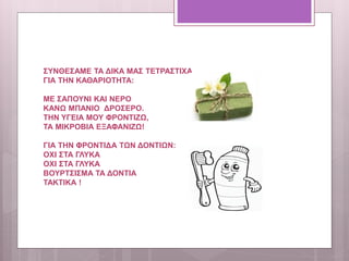 ΣΥΝΘΕΣΑΜΕ ΤΑ ΔΙΚΑ ΜΑΣ ΤΕΤΡΑΣΤΙΧΑ
ΓΙΑ ΤΗΝ ΚΑΘΑΡΙΟΤΗΤΑ:
ΜΕ ΣΑΠΟΥΝΙ ΚΑΙ ΝΕΡΟ
ΚΑΝΩ ΜΠΑΝΙΟ ΔΡΟΣΕΡΟ.
ΤΗΝ ΥΓΕΙΑ ΜΟΥ ΦΡΟΝΤΙΖΩ,
ΤΑ ΜΙΚΡΟΒΙΑ ΕΞΑΦΑΝΙΖΩ!
ΓΙΑ ΤΗΝ ΦΡΟΝΤΙΔΑ ΤΩΝ ΔΟΝΤΙΩΝ:
ΟΧΙ ΣΤΑ ΓΛΥΚΑ
ΟΧΙ ΣΤΑ ΓΛΥΚΑ
ΒΟΥΡΤΣΙΣΜΑ ΤΑ ΔΟΝΤΙΑ
ΤΑΚΤΙΚΑ !
 