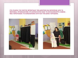 ΣΤΑ ΠΛΑΙΣΙΑ ΤΗΣ ΣΩΣΤΗΣ ΦΡΟΝΤΙΔΑΣ ΤΩΝ ΔΟΝΤΙΩΝ ΚΑΙ ΘΕΡΑΠΕΙΑΣ ΑΠΟ ΤΑ
ΜΙΚΡΟΒΙΑ, ΠΡΟΣΚΑΛΟΥΜΕ ΣΤΟ ΝΗΠΙΑΓΩΓΕΙΟ ΜΑΣ ΤΟ ΚΟΥΚΛΟΘΕΑΤΡΟ ΛΑΜΙΑΣ .
ΜΑΣ ΠΑΡΟΥΣΙΑΖΕΙ ΤΟ ΣΟΚΟΛΑΤΕΝΙΟ ΣΠΙΤΙ ΚΑΙ ΤΗΝ ΔΟΝΑ ΤΕΡΗΔΟΝΑ.
 