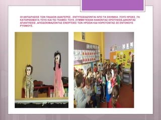 ΟΙ ΑΝΤΙΔΡΑΣΕΙΣ ΤΩΝ ΠΑΙΔΙΩΝ ΙΔΙΑΙΤΕΡΕΣ . ΕΝΤΥΠΩΣΙΑΖΟΝΤΑΙ ΑΠΟ ΤΑ ΣΚΗΝΙΚΑ ,ΤΟΥΣ ΗΡΩΕΣ ,ΤΑ
ΚΑΤΟΡΘΩΜΑΤΑ ΤΟΥΣ ΚΑΙ ΤΙΣ ΓΚΑΦΕΣ ΤΟΥΣ. ΣΥΜΜΕΤΕΙΧΑΝ ΚΑΝΟΝΤΑΣ ΕΡΩΤΗΣΕΙΣ,ΔΙΝΟΝΤΑΣ
ΑΠΑΝΤΗΣΕΙΣ ,ΑΠΟΔΟΚΙΜΑΖΟΝΤΑΣ ΕΝΕΡΓΕΙΕΣ ΤΩΝ ΗΡΩΩΝ ΚΑΙ ΧΟΡΕΥΟΝΤΑΣ ΣΕ ΕΝΤΟΝΟΥΣ
ΡΥΘΜΟΥΣ.
 