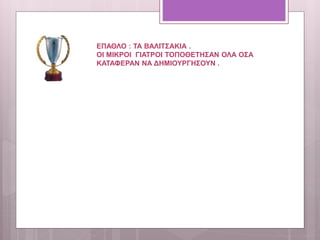 ΕΠΑΘΛΟ : ΤΑ ΒΑΛΙΤΣΑΚΙΑ .
ΟΙ ΜΙΚΡΟΙ ΓΙΑΤΡΟΙ ΤΟΠΟΘΕΤΗΣΑΝ ΟΛΑ ΟΣΑ
ΚΑΤΑΦΕΡΑΝ ΝΑ ΔΗΜΙΟΥΡΓΗΣΟΥΝ .
 
