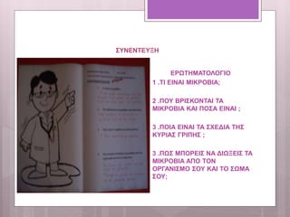 ΣΥΝΕΝΤΕΥΞΗ
ΕΡΩΤΗΜΑΤΟΛΟΓΙΟ
1 .ΤΙ ΕΙΝΑΙ ΜΙΚΡΟΒΙΑ;
2 .ΠΟΥ ΒΡΙΣΚΟΝΤΑΙ ΤΑ
ΜΙΚΡΟΒΙΑ ΚΑΙ ΠΟΣΑ ΕΙΝΑΙ ;
3 .ΠΟΙΑ ΕΙΝΑΙ ΤΑ ΣΧΕΔΙΑ ΤΗΣ
ΚΥΡΙΑΣ ΓΡΙΠΗΣ ;
3 .ΠΩΣ ΜΠΟΡΕΙΣ ΝΑ ΔΙΩΞΕΙΣ ΤΑ
ΜΙΚΡΟΒΙΑ ΑΠΟ ΤΟΝ
ΟΡΓΑΝΙΣΜΟ ΣΟΥ ΚΑΙ ΤΟ ΣΩΜΑ
ΣΟΥ;
 
