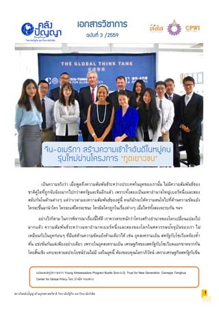 แปลและสรุปความจาก Young Ambassadors Program Builds Sino-U.S. Trust for New Generation. Carnegie Tsinghua
Center for Global Policy โดย ปาณัท ทองพ่วง
สถาบันคลังปัญญาด้านยุทธศาสตร์ชาติ วิทยาลัยรัฐกิจ มหาวิทยาลัยรังสิต
วิทยาลัยรัฐกิจ มหาวิทยาลัยรังสิต
เป็นความจริงว่า เมื่อพูดถึงความสัมพันธ์ระหว่างประเทศในยุคของเรานั้น ไม่มีความสัมพันธ์ของ
ชาติคู่ใดที่ถูกจับจ้องมากไปกว่าสหรัฐและจีนอีกแล้ว เพราะทั้งสองเป็นมหาอานาจใหญ่เบอร์หนึ่งและสอง
สลับกันในด้านต่างๆ แต่ว่าเวลามองความสัมพันธ์ของคู่นี้ คนก็มักจะให้ความสนใจไปที่ด้านความขัดแย้ง
ใครจะขึ้นมานาใคร ใครจะแพ้ใครจะชนะ ใครผิดใครถูกในเรื่องต่างๆ เมื่อไหร่ทั้งสองจะรบกัน ฯลฯ
อย่างไรก็ตาม ในการพิจารณาเรื่องนี้ให้ดี เราควรตระหนักว่าโครงสร้างอานาจของโลกเปลี่ยนแปลงไป
มากแล้ว ความสัมพันธ์ระหว่างมหาอานาจเบอร์หนึ่งและสองของโลกในศตวรรษปัจจุบันของเรา ไม่
เหมือนกับในยุคก่อนๆ ที่มีแต่ด้านความขัดแย้งด้านเดียวได้ เช่น ยุคสงครามเย็น สหรัฐกับโซเวียตจ้องห้า
หั่น แข่งขันกันแต่เพียงอย่างเดียว เพราะในยุคสงครามเย็น เศรษฐกิจของสหรัฐกับโซเวียตแยกขาดจากกัน
โดยสิ้นเชิง แทบจะหาผลประโยชน์ร่วมไม่มี แต่ในยุคนี้ ต้องขอบคุณโลกาภิวัตน์ เพราะเศรษฐกิจสหรัฐกับจีน
1
เอกสารวิชาการ
ฉบับที่ 3 /2559
จีน-อเมริกา สร้างความเข้าใจอันดีในหมู่คน
รุ่นใหม่ผ่านโครงการ “ทูตเยาวชน”
 