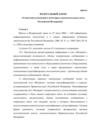 проект
ФЕДЕРАЛЬНЫЙ ЗАКОН
«О внесении изменений в некоторые законодательные акты
Российской Федерации»
Статья 1
Внести в Федеральный закон от 27 июля 2006 г. «Об информации,
информационных технологиях и о защите информации» (Собрание
законодательства Российской Федерации, 2006, № 31, ст. 3448; 2014, № 19,
ст. 2302) следующие изменения:
1) статью 10.1 дополнить частью 4.2 следующего содержания:
«4.2. Организатор распространения информации в сети «Интернет»,
предоставляющий возможность обмена электронными сообщениями в
информационно-телекоммуникационных сетях, включая сеть «Интернет», с
применением пользовательского оборудования (оконечного оборудования),
подключенного к такой сети, а также программного обеспечения,
позволяющего идентифицировать пользователя (далее – организатор обмена
мгновенными сообщениями), обязан:
1) обеспечивать передачу электронных сообщений только тех
пользователей сети «Интернет», которые идентифицированы в порядке,
устанавливаемом Правительством Российской Федерации. Идентификация
пользователей сети «Интернет» осуществляется с использованием сведений,
содержащихся в базах данных операторов связи, на основании договора,
заключенного организатором обмена мгновенными сообщениями с
оператором связи, или сведений, доступ к которым обеспечивается с
использованием единойсистемы идентификации и аутентификации. Типовая
форма указанного договора утверждается федеральным органом
исполнительной власти, уполномоченным Правительством Российской
Федерации;
 