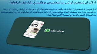 1-‫تستخدم‬ ‫ان‬‫البد‬‫الواتس‬‫الداخ‬‫املراسالت‬ ‫في‬ ‫موظفيك‬ ‫بين‬ ‫للتعامل‬‫اب‬‫لية‬:
‫بأهمية‬ ‫ا‬‫و‬‫يشعر‬ ‫لكي‬ ‫ولكن‬‫منها‬ ‫ا‬‫و‬‫يسخر‬ ‫او‬ ‫عليها‬‫ن‬‫يتهكمو‬ ‫قد‬‫موظفيك‬ ‫بين‬‫تستخدمها‬ ‫قد‬ ‫تواصل‬ ‫أداة‬ ‫كل‬‫الواتساب‬‫الب‬ ‫في‬‫تبدا‬ ‫ان‬ ‫بد‬ ‫ال‬ ‫زنس‬
‫الداخلية‬‫ومخاطباتك‬‫مراسالتك‬ ‫كل‬ ‫في‬‫عملك‬ ‫فريق‬ ‫مع‬ ‫التعامل‬ ‫في‬‫مجموعة‬ ‫مدير‬ ‫او‬‫عمل‬ ‫كصاحب‬ ‫انت‬‫بالواتس‬‫سيشع‬ ‫وهذا‬‫اب‬‫بأهمية‬ ‫رهم‬
‫ثانيا‬‫العمالء‬ ‫مع‬ ‫ثم‬ ‫أوال‬‫بعضهم‬ ‫مع‬ ‫والتواصل‬‫التسويق‬ ‫في‬‫الوسيلة‬ ‫هذه‬.
 