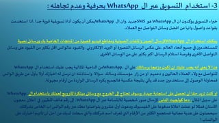 3-‫عبر‬ ‫التسويق‬ ‫استخدام‬‫ال‬WhatsApp‫تجاهله‬ ‫وعدم‬ ‫بحرفية‬:
‫ان‬ ‫ن‬‫يؤكدو‬ ‫التسويق‬‫خبراء‬‫ا‬‫ل‬WhatsApp‫هو‬SMS‫جديد‬.‫وان‬‫ال‬WhatsApp‫يمكن‬‫أن‬‫ن‬‫يكو‬‫أداة‬‫تسويقية‬‫قوية‬‫جدا‬.‫استخدمت‬ ‫اذا‬
‫العمالء‬ ‫مع‬ ‫التواصل‬ ‫وسائل‬‫افضل‬ ‫من‬ ‫وانها‬‫ل‬‫واصو‬‫بقواعد‬.
‫يمكنك‬‫استخدام‬‫ال‬WhatsApp‫سال‬‫ر‬‫إل‬‫ر‬‫الصو‬‫وامللفات‬‫الصوتية‬‫ومقاطع‬‫فيديو‬‫قصيرة‬‫من‬‫املنتجات‬‫الخاصة‬‫بك‬‫سائل‬‫ر‬‫و‬‫نصي‬‫ة‬
‫للمستخدمين‬‫في‬‫جميع‬‫أنحاء‬‫العالم‬.‫على‬‫عكس‬‫الرسائل‬‫القصيرة‬‫أو‬‫البريد‬‫اإللكتروني‬،‫والقيود‬‫عالواتس‬‫عل‬ ‫القيود‬ ‫من‬‫بكثير‬ ‫اقل‬‫وسائل‬‫ى‬
‫بكثير‬ ‫اكبر‬‫الرسائل‬‫استالم‬ ‫وفرصة‬‫ى‬‫األخر‬ ‫التواصل‬‫على‬‫ى‬‫األخر‬ ‫الوسائل‬ ‫من‬.
‫هذا‬‫ال‬‫يعني‬‫أنه‬‫يجب‬‫عليك‬‫برسائلك‬ ‫مزعجا‬‫ن‬‫تكو‬ ‫ان‬‫على‬‫ال‬WhatsApp.‫من‬‫الناحية‬‫املثالية‬‫يجب‬‫عليك‬‫استخدام‬‫ال‬WhatsApp
‫للتواصل‬‫مع‬‫والء‬‫العمالء‬‫الحاليين‬‫سؤاال‬ ‫وسالك‬‫مؤسستك‬ ‫ار‬‫ز‬‫من‬ ‫او‬ ‫دعمهم‬‫و‬‫واستاذنته‬‫ط‬‫عن‬ ‫ل‬‫بأو‬ ‫أوال‬‫ك‬‫ر‬‫اخبا‬ ‫له‬ ‫ترسل‬ ‫ان‬‫ريق‬‫الواتس‬
‫ف‬‫محاولة‬‫ا‬‫ل‬‫لوصو‬‫إلى‬‫مستخدمين‬‫ف‬ ‫عكسية‬ ‫بنتيجة‬ ‫يأتي‬ ‫قد‬‫جدد‬‫الجميع‬‫يكره‬‫الرسائل‬‫دة‬‫ر‬‫الوا‬‫من‬‫قام‬‫ر‬‫أ‬‫مجهولة‬.
‫او‬‫كنت‬‫تريد‬‫حقا‬‫أن‬‫تحصل‬‫على‬‫استجابة‬‫جيدة‬،‫وسوف‬‫تحتاج‬‫إلى‬‫ج‬‫و‬‫الخر‬‫مع‬‫وسائل‬‫مبتكرة‬‫للترويج‬‫لعملك‬‫باستخدام‬‫ال‬WhatsApp.
‫على‬‫سبيل‬‫املثال‬،‫دعا‬‫كولجيت‬‫الناس‬‫سال‬‫ر‬‫إل‬‫ر‬‫صو‬‫شخصية‬‫لالبتسامة‬‫عبر‬‫ال‬WhatsApp،‫إلى‬‫قم‬‫ر‬‫هاتف‬‫ر‬‫للظهو‬‫في‬‫اعالن‬‫ن‬‫معجو‬
‫األسنان‬‫على‬ ‫مدفوعا‬‫اعالنا‬ ‫عملت‬‫لو‬‫فمثال‬‫الفيسبوك‬‫قم‬‫ر‬‫عبر‬ ‫معك‬‫يتواصلوا‬ ‫ن‬‫و‬‫عشر‬ ‫ل‬‫او‬ ‫ودعوت‬‫الواتس‬‫بشركت‬ ‫الخاص‬ ‫اب‬‫ك‬
‫اخب‬ ‫تأتيهم‬ ‫ان‬‫اجل‬ ‫من‬‫لديك‬ ‫سجلت‬‫والتي‬‫شركتك‬‫اسم‬ ‫تعرف‬‫التي‬‫قام‬‫ر‬‫األ‬ ‫من‬‫الكثير‬‫فستجمع‬ ‫مجانية‬ ‫هدية‬ ‫على‬‫ن‬‫سيحصلو‬‫على‬‫ك‬‫ر‬‫ا‬
‫الواتساب‬!
 