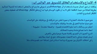 4-‫اإلبداع‬‫واإلستخدام‬‫عبر‬ ‫للتسويق‬ ‫الخالق‬‫الواتس‬‫اب‬:
‫تبني‬ ‫ان‬ ‫يمكنك‬‫أعمال‬‫جديدة‬‫باستخدام‬‫ال‬WhatsApp‫كمنبر‬‫ائع‬‫ر‬‫و‬ ‫هام‬ ‫تسويقي‬‫والبعض‬‫استخدامه‬‫لتنمية‬‫أعماله‬‫م‬
‫بطريقة‬‫فعالة‬‫من‬‫حيث‬‫التكلفة‬.‫لألفكار‬ ‫وخلق‬ ‫ابداع‬‫فيها‬ ‫الوسائل‬ ‫ن‬‫تكو‬ ‫ان‬ ‫بد‬ ‫ال‬‫لكن‬WhatsApp‫قد‬‫تعطيك‬‫بعض‬
‫األفكار‬‫ع‬‫و‬‫للمشر‬‫القادم‬..
-‫في‬ ‫شركتك‬ ‫عن‬ ‫تعلن‬ ‫ة‬‫ر‬‫صو‬ ‫او‬‫ية‬‫ر‬‫التجا‬ ‫عالمتك‬ ‫ة‬‫ر‬‫صو‬ ‫ضع‬‫فايلك‬‫و‬‫بر‬‫على‬‫الواتساب‬
-‫مقدمة‬ ‫في‬ ‫للعين‬‫جاذبة‬‫ة‬‫ر‬‫عبا‬ ‫ضع‬‫برفايلك‬‫عالواتساب‬
-‫قصيرة‬‫لالهتمام‬ ‫مثيرة‬‫دائما‬‫سالتك‬‫ر‬ ‫من‬‫اجعل‬–‫واضحة‬-‫محددة‬–‫مفهومة‬–
-‫لعمالئك‬ ‫ومفيدة‬ ‫هامة‬ ‫نصائح‬ ‫دائما‬ ‫اعط‬
-‫بالغرض‬ ‫وتفي‬ ‫موجزة‬ ‫نصية‬‫بكتابة‬‫الفيديو‬‫او‬‫ة‬‫ر‬‫الصو‬ ‫اشرح‬
-‫دائما‬ ‫وتهاني‬ ‫تحيات‬ ‫سل‬‫ر‬‫ا‬‫العضاء‬‫ميالدهم‬ ‫أعياد‬ ‫في‬ ‫حتى‬ ‫مجموعاتك‬
-‫ودائما‬ ‫ك‬‫ر‬‫جمهو‬ ‫بين‬ ‫االذواق‬‫اختالف‬ ‫اعي‬‫ر‬‫استاذن‬‫مثال‬ ‫ملجموعاتك‬ ‫احد‬‫إضافة‬‫قبل‬
 