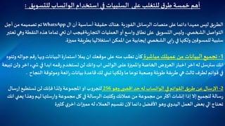 ‫أ‬‫هم‬‫استخدام‬ ‫في‬ ‫السلبيات‬ ‫على‬ ‫للتغلب‬ ‫ق‬‫طر‬‫خمسة‬‫الواتساب‬‫للتسويق‬:
‫على‬ ‫دائما‬ ‫ممهدا‬ ‫ليس‬ ‫الطريق‬‫منصات‬‫الرسائل‬‫ية‬‫ر‬‫الفو‬.‫هناك‬‫حقيقة‬‫أساسية‬‫أن‬‫ا‬‫ل‬WhatsApp‫تم‬‫تصميمه‬‫من‬‫أجل‬
‫التواصل‬‫ي‬ ‫الشخص‬،‫وليس‬‫التسويق‬‫على‬‫نطاق‬‫واسع‬‫أو‬‫ال‬‫عمليات‬‫ية‬‫ر‬‫التجا‬‫النقط‬ ‫هذه‬‫تماما‬ ‫تعي‬ ‫ان‬‫فيجب‬‫تعتبر‬ ‫وهي‬‫ة‬
‫مميزة‬ ‫بطريقة‬‫استغاللها‬‫املمكن‬ ‫من‬‫إيجابية‬‫ي‬ ‫الشخص‬ ‫ايي‬‫ر‬ ‫في‬‫ولكنها‬ ‫للمسوقين‬ ‫سلبية‬.
1-‫مباشرة‬ ‫عميلك‬ ‫من‬‫البيانات‬ ‫تجميع‬‫قم‬‫ر‬ ‫وبها‬‫البيانات‬‫ة‬‫ر‬‫استما‬ ‫يمال‬ ‫ان‬ ‫موقعك‬ ‫على‬ ‫منه‬ ‫تطلب‬ ‫كأن‬‫وتنوه‬ ‫جواله‬
‫واملميزة‬ ‫الخاصة‬‫ض‬‫و‬‫العر‬‫اخبار‬ ‫اخر‬‫له‬ ‫سترسل‬ ‫انك‬‫ى‬ ‫عل‬‫الواتس‬‫اخ‬ ‫يء‬ ‫ش‬ ‫في‬ ‫ابدا‬‫قمه‬‫ر‬ ‫تستخدم‬‫لن‬ ‫وانك‬ ‫اب‬‫تبيعة‬‫ولن‬ ‫ر‬
‫النج‬ ‫وموثوقة‬ ‫ائعة‬‫ر‬‫بيانات‬‫قاعدة‬ ‫لك‬ ‫تبني‬‫ولكنها‬ ‫ما‬ ‫نوعا‬ ‫وصعبة‬ ‫طويلة‬ ‫طريقة‬‫هي‬ ‫ثالث‬ ‫لطرف‬ ‫قوائم‬ ‫في‬‫اح‬.
2-‫في‬‫القوائم‬ ‫طريق‬ ‫عن‬‫سال‬‫ر‬‫اال‬‫الواتساب‬‫وهو‬ ‫ى‬ ‫اقص‬ ‫حد‬‫له‬256‫سال‬‫ر‬‫إ‬‫تستطيع‬‫لن‬ ‫فإنك‬‫ولذا‬ ‫املجموعة‬‫او‬‫ب‬‫و‬‫للجر‬
‫ي‬ ‫وهذا‬‫لهم‬ ‫سلتها‬‫ر‬‫وا‬ ‫مجموعة‬‫كل‬ ‫في‬‫الرسالة‬ ‫وكتبت‬ ‫عمالئك‬ ‫من‬ ‫مجموعة‬ ‫من‬ ‫أكثر‬ ‫إنشات‬ ‫إذا‬ ‫إال‬‫للجميع‬‫سالة‬‫ر‬‫انك‬‫عني‬
‫كثيرة‬ ‫ي‬‫اخر‬ ‫ات‬‫ز‬‫ممي‬ ‫له‬‫العمالء‬‫تقسيم‬ ‫إلن‬ ‫دائما‬‫األفضل‬‫وهو‬ ‫ي‬‫اليدو‬‫العمل‬ ‫بعض‬ ‫الي‬‫تحتاج‬
 