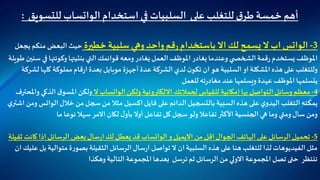 ‫استخدام‬‫في‬ ‫السلبيات‬ ‫على‬ ‫للتغلب‬‫ق‬‫طر‬‫خمسة‬ ‫أهم‬‫الواتساب‬‫للتسويق‬:
3-‫الواتس‬‫خطيرة‬ ‫سلبية‬ ‫وهي‬‫واحد‬‫قم‬‫ر‬‫باستخدام‬ ‫اال‬ ‫لك‬‫يسمح‬ ‫ال‬‫اب‬‫منكم‬ ‫البعض‬ ‫حيث‬‫يجعل‬
‫التي‬‫قوائمك‬ ‫ومعه‬‫يغادر‬‫العمل‬ ‫املوظف‬‫يغادر‬‫وعندما‬ ‫ي‬ ‫الشخص‬‫قمة‬‫ر‬ ‫يستخدم‬ ‫املوظف‬‫بنتيتها‬‫ف‬ ‫وكونتها‬‫طويلة‬ ‫سنين‬ ‫ي‬
‫كلها‬ ‫مملوكة‬‫قام‬‫ر‬‫ا‬‫بعدة‬ ‫موبايل‬ ‫أجهزة‬ ‫عدة‬ ‫الشركة‬‫لدي‬ ‫ن‬‫تكو‬ ‫ان‬ ‫هو‬‫السلبية‬‫او‬ ‫املشكلة‬‫هذه‬ ‫على‬‫وللتغلب‬‫لشركة‬
‫للعمل‬‫ته‬‫ر‬‫مغاد‬ ‫عند‬ ‫ويسلمها‬ ‫عهدة‬ ‫املوظف‬ ‫يتسلمها‬
4-‫ولكن‬ ‫االلكترونية‬‫لحمالتك‬ ‫للقياس‬‫إمكانية‬ ‫بها‬ ‫التواصل‬ ‫وسائل‬ ‫معظم‬‫الواتساب‬‫ال‬‫الذ‬ ‫ق‬‫املسو‬‫ولكن‬‫واملحترف‬ ‫كي‬
‫خالل‬ ‫من‬ ‫سجل‬ ‫من‬ ‫مثال‬ ‫اكسيل‬‫فايل‬ ‫على‬ ‫الدائم‬‫بالتسجيل‬ ‫السبية‬‫هذه‬ ‫على‬‫ي‬‫اليدو‬‫التغلب‬‫يمكنه‬‫الوات‬‫س‬‫ي‬‫اشتر‬ ‫ومن‬
‫ما‬ ‫نوعا‬ ‫سهال‬ ‫االمر‬‫لكان‬ ‫ل‬‫بأو‬ ‫أوال‬‫تفاعل‬ ‫كل‬ ‫سجل‬‫ولو‬‫تفاعال‬ ‫األكثر‬ ‫الجنسية‬ ‫هي‬ ‫وما‬ ‫ومتي‬‫سال‬ ‫ومن‬
5-‫من‬ ‫اقل‬ ‫الجوال‬‫الهاتف‬ ‫على‬ ‫الرسائل‬ ‫تحميل‬‫االيميل‬‫و‬‫الواتساب‬‫كان‬ ‫اذا‬‫الرسائل‬ ‫بعض‬‫سال‬‫ر‬‫ا‬‫لك‬ ‫يعطل‬‫قد‬‫ثقيلة‬ ‫ت‬
‫متوالية‬ ‫ة‬‫ر‬‫بصو‬‫الثقيلة‬‫الرسائل‬‫سال‬‫ر‬‫ا‬ ‫تواصل‬ ‫ال‬ ‫ان‬‫السلبية‬ ‫هذه‬‫على‬ ‫هنا‬‫للتغلب‬ ‫لذا‬‫الفيديوهات‬‫مثل‬‫ان‬‫عليك‬ ‫بل‬
‫وهكذا‬‫التالية‬ ‫املجموعة‬‫بعدها‬ ‫ترسل‬ ‫ثم‬ ‫الرسائل‬ ‫من‬ ‫االولي‬ ‫املجموعة‬ ‫تصل‬ ‫حتى‬ ‫تنتظر‬
 