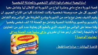 ‫الشخصية‬‫واملحادثة‬ ‫ي‬ ‫الشخص‬‫التأثير‬‫قوة‬ ‫استخدام‬ ‫استراتيجية‬
‫لها‬ ‫اإلعالن‬‫تم‬‫بة‬‫ر‬‫الشو‬‫من‬ ‫أنواع‬ ‫وعشرة‬ ‫ماجي‬ ‫دجاج‬‫بة‬‫ر‬‫شو‬ ‫قصة‬‫معه‬ ‫وتفاعل‬‫ا‬
‫ال‬‫اقتراح‬‫عن‬ ‫كلها‬ ‫املحادثات‬‫وكانت‬ ‫شخصية‬‫وبصفة‬ ‫حده‬ ‫على‬ ‫كل‬ ‫ر‬‫الجمهو‬‫ان‬ ‫ر‬‫جمهو‬
‫على‬‫الطريقة‬‫ويشرح‬ ‫بة‬‫ر‬‫الشو‬‫من‬ ‫واحد‬ ‫نوع‬ ‫بعمل‬ ‫الشيف‬‫يقوم‬‫الواتس‬‫ا‬ ‫وتم‬‫لتفاعل‬
‫الحملة‬‫مع‬ ‫وتفاعل‬ ‫النصية‬ ‫وبالكتابة‬ ‫ر‬‫وبالصو‬ ‫بالفيديو‬13‫وقضوا‬ ‫شخص‬ ‫الف‬
‫على‬ ‫ممتعا‬ ‫وقتا‬‫الواتس‬‫كان‬ ‫بالطبع‬ ‫الذي‬ ‫الشيف‬ ‫مع‬‫يعاونة‬‫ا‬ ‫من‬ ‫كبير‬ ‫عدد‬‫ملعاونين‬
‫تخبروني‬ ‫ان‬ ‫هنا‬‫جو‬‫ر‬‫ا‬ ‫لكن‬‫ائعة‬‫ر‬ ‫والنتيجة‬‫له‬‫ه‬ ‫وما‬ ‫الحملة‬ ‫هذه‬ ‫سلبية‬ ‫هي‬ ‫ما‬‫ي‬
‫ايجابيتها‬‫؟‬ ‫الوحيدة‬
‫البيانات‬ ‫قاعدة‬–‫فقط‬ ‫واحدة‬ ‫مرة‬.
 
