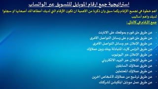 ‫عبر‬ ‫للتسويق‬‫املوبايل‬‫قام‬‫ر‬‫ا‬‫جمع‬ ‫استراتيجية‬‫الواتساب‬
‫أصحابها‬ ‫لك‬‫أعطاها‬ ‫لديك‬ ‫التي‬‫قام‬‫ر‬‫األ‬ ‫ن‬‫تكو‬ ‫ان‬‫األهمية‬ ‫من‬ ‫ذكرنا‬ ‫وان‬ ‫سبق‬ ‫وكما‬‫قام‬‫ر‬‫األ‬ ‫تجميع‬ ‫هي‬ ‫خطوة‬ ‫اهم‬‫سجلوا‬ ‫او‬
‫أساليب‬ ‫واهم‬ ‫لديك‬
‫كالتالي‬ ‫هي‬‫قام‬‫ر‬‫األ‬‫جمع‬:
-‫االنترنت‬ ‫على‬ ‫بموقعك‬‫م‬‫ر‬‫فو‬ ‫ملئ‬ ‫طريق‬ ‫عن‬
-‫ى‬‫األخر‬ ‫التواصل‬‫وسائل‬ ‫على‬‫م‬‫ر‬‫فو‬ ‫ملئ‬ ‫طريق‬ ‫عن‬
-‫ى‬‫األخر‬‫التواصل‬‫وسائل‬ ‫عبر‬ ‫اإلعالن‬ ‫طريق‬ ‫عن‬
-‫عمالؤك‬ ‫وبين‬ ‫بينك‬‫املتبادلة‬‫ت‬‫ر‬‫كا‬ ‫البزنس‬ ‫طريق‬ ‫عن‬
-‫اليوتيوب‬ ‫عبر‬ ‫اإلعالن‬ ‫طريق‬ ‫عن‬
-‫االلكتروني‬ ‫البريد‬ ‫عبر‬ ‫اإلعالن‬ ‫طريق‬ ‫عن‬
-‫السابقين‬ ‫عمالؤك‬ ‫طريق‬ ‫عن‬
-‫املحتملين‬ ‫عمالؤك‬ ‫طريق‬ ‫عن‬
-‫اخرين‬‫ألشخاص‬ ‫عمالؤك‬ ‫من‬ ‫ترشيح‬ ‫طريق‬ ‫عن‬
-‫موبايل‬ ‫عمل‬ ‫طريق‬ ‫عن‬‫ابلكيشن‬‫لشركتك‬
 
