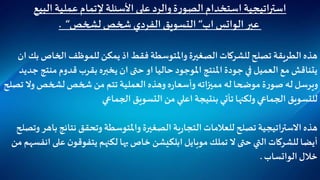 ‫البيع‬ ‫عملية‬‫إلتمام‬ ‫األسئلة‬‫على‬‫والرد‬ ‫ة‬‫ر‬‫الصو‬ ‫استخدام‬ ‫استراتيجية‬
‫عبر‬‫الواتس‬‫اب‬“‫لشخص‬ ‫شخص‬ ‫الفردي‬ ‫التسويق‬“.
‫الخاص‬ ‫للموظف‬‫يمكن‬ ‫اذ‬ ‫فقط‬ ‫واملتوسطة‬ ‫الصغيرة‬ ‫للشركات‬‫تصلح‬ ‫الطريقة‬ ‫هذه‬‫ان‬ ‫بك‬
‫منت‬ ‫قدوم‬ ‫بقرب‬ ‫يخبره‬ ‫ان‬ ‫حتى‬ ‫او‬ ‫حاليا‬ ‫املوجود‬ ‫املنتج‬ ‫جودة‬ ‫في‬ ‫العميل‬ ‫مع‬ ‫يتناقش‬‫جديد‬ ‫ج‬
‫وال‬ ‫لشخص‬‫شخص‬ ‫من‬ ‫تتم‬ ‫العملية‬ ‫وهذه‬ ‫ه‬‫ر‬‫وأسعا‬‫مميزاته‬ ‫له‬‫موضحا‬ ‫ة‬‫ر‬‫صو‬ ‫له‬ ‫ويرسل‬‫تصلح‬
‫الجماعي‬ ‫التسويق‬ ‫من‬ ‫اعلي‬ ‫بنتيجة‬ ‫تأتي‬ ‫ولكنها‬ ‫الجماعي‬ ‫للتسويق‬
‫نتائج‬ ‫وتحقق‬ ‫واملتوسطة‬ ‫الصغيرة‬ ‫ية‬‫ر‬‫التجا‬ ‫للعالمات‬ ‫تصلح‬ ‫االستراتيجية‬ ‫هذه‬‫وتصلح‬ ‫باهر‬
‫موبايل‬ ‫تملك‬ ‫ال‬ ‫حتى‬ ‫التي‬ ‫للشركات‬‫أيضا‬‫ابلكيشن‬‫ع‬ ‫ن‬‫يتفوقو‬ ‫لكنهم‬ ‫بها‬‫خاص‬‫من‬ ‫انفسهم‬ ‫لى‬
‫خالل‬‫الواتساب‬.
 