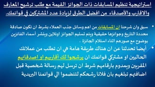 ‫ترشي‬ ‫طلب‬ ‫مع‬ ‫القيمة‬ ‫الجوائز‬ ‫ذات‬‫املسابقات‬‫تنظيم‬‫اتيجية‬‫ر‬‫است‬‫ف‬‫ر‬‫املعا‬‫ح‬
‫قوا‬ ‫في‬‫املشتركين‬‫عدد‬‫لزيادة‬ ‫ق‬‫الطر‬‫افضل‬‫من‬ ‫واألصدقاء‬‫ب‬‫ر‬‫واالقا‬‫ئمك‬.
•‫شرحنا‬ ‫وان‬ ‫سبق‬‫املسابقات‬ ‫ان‬‫صادقة‬‫ن‬‫تكو‬ ‫ان‬ ‫بشرط‬ ‫العمالء‬‫جذب‬ ‫وسائل‬ ‫اهم‬ ‫من‬
‫الف‬ ‫أسماء‬ ‫وينشر‬ ‫اونالين‬ ‫الجوائز‬ ‫تسليم‬ ‫ويتم‬ ‫حقيقية‬ ‫وجوائزها‬ ‫يخ‬‫ر‬‫التا‬ ‫محددة‬‫ائزين‬
‫الجائزة‬ ‫استالم‬ ‫اثناء‬ ‫هم‬‫ر‬‫صو‬ ‫مع‬ ‫بوضوح‬.
•‫عمالئك‬ ‫من‬ ‫تطلب‬ ‫ان‬‫هي‬ ‫هامة‬‫طريقة‬‫هناك‬ ‫ان‬ ‫عن‬‫تحدثنا‬‫أيضا‬
‫ان‬‫قوائمك‬‫مشتركي‬ ‫او‬‫الحاليين‬‫اصدقائهم‬ ‫او‬‫بهم‬‫ر‬‫أقا‬‫لك‬‫يرشحوا‬
‫املقربين‬‫ويمدوم‬‫قامهم‬‫ر‬‫با‬‫قب‬‫شخصية‬ ‫سالة‬‫ر‬‫لهم‬‫ترسل‬ ‫ان‬‫شرط‬‫ل‬
‫البر‬‫قوائمنا‬ ‫الي‬ ‫لتنضموا‬ ‫شحكم‬‫ر‬‫فالنا‬‫بان‬ ‫تبلغهم‬‫اضافتهم‬‫يدية‬
 