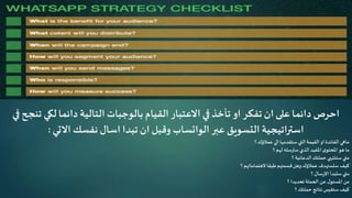 ‫لكي‬‫دائما‬ ‫التالية‬ ‫بالوجبات‬ ‫القيام‬ ‫االعتبار‬ ‫في‬‫تأخذ‬ ‫او‬ ‫تفكر‬ ‫ان‬ ‫على‬ ‫دائما‬ ‫احرص‬‫في‬ ‫تنجح‬
‫عبر‬ ‫التسويق‬ ‫استراتيجية‬‫الواتساب‬‫االتي‬ ‫نفسك‬ ‫اسال‬ ‫تبدا‬ ‫ان‬ ‫وقبل‬:
‫؟‬‫عمالؤك‬ ‫الي‬ ‫ستقدمها‬‫التي‬‫القيمة‬‫او‬ ‫الفائدة‬ ‫ماهي‬
‫؟‬‫لهم‬ ‫سترسله‬ ‫الذي‬ ‫املفيد‬‫ى‬‫املحتو‬‫هو‬ ‫ما‬
‫؟‬ ‫الدعائية‬‫حملتك‬ ‫ستنتهي‬ ‫متي‬
‫؟‬ ‫الهتماماتهم‬ ‫طبقا‬‫قسمتهم‬‫وهل‬ ‫عمالؤك‬ ‫ستستهدف‬‫كيف‬
‫؟‬ ‫سال‬‫ر‬‫اال‬ ‫ستبدأ‬ ‫متي‬
‫؟‬ ‫تحديدا‬ ‫الحملة‬ ‫عن‬ ‫ل‬‫املسئو‬ ‫من‬
‫؟‬ ‫حملتك‬ ‫نتائج‬‫ستقيس‬‫كيف‬
 