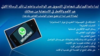 ‫عبر‬ ‫التسويق‬ ‫في‬ ‫شجاعا‬ ‫وكن‬ ‫كبيرا‬ ‫دائما‬ ‫ابدا‬‫الواتساب‬‫ال‬‫تأثير‬ ‫ان‬‫واعلم‬‫االولي‬ ‫رسالة‬
‫عمالئك‬ ‫من‬‫االستجابة‬ ‫في‬ ‫واألخطر‬ ‫األهم‬ ‫هو‬
‫عنوان‬ ‫تضع‬ ‫ان‬ ‫ابدا‬‫تنس‬‫ال‬ ‫أيضا‬‫الوتساب‬‫هنا‬ ‫بك‬ ‫الخاص‬:
•‫في‬ ‫املشاركات‬‫الفيسبوك‬‫؟‬‫؟‬ ‫تويتر‬ ‫في‬ ‫التغريد‬‫ام‬‫ر‬‫إنستاج‬‫؟‬
•‫ات‬‫ر‬‫النش‬‫ية؟‬‫ر‬‫اإلخبا‬
•‫اإللكتروني‬ ‫البريد‬‫سائل‬‫ر‬‫الدعائية‬
•‫الخاص‬ ‫الويب‬ ‫موقع‬‫بك‬
•‫بك‬ ‫الخاص‬ ‫البلوج‬
•‫التواصل‬‫وسائل‬ ‫عبى‬‫وتعليقاتك‬ ‫ومشاركاتك‬ ‫اتك‬‫ر‬‫منشو‬ ‫كل‬
•‫بها‬ ‫تقوم‬‫إعالنات‬ ‫أي‬ ‫في‬‫على‬‫اإلنترنت‬
•‫ت‬‫ر‬‫كا‬ ‫البزنس‬‫او‬‫العمل‬‫بطاقات‬
•‫كانت‬ ‫أيا‬ ‫تقدمها‬ ‫التي‬ ‫الخدمة‬ ‫او‬ ‫املنتج‬ ‫غالف‬ ‫على‬
 
