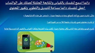 ‫على‬ ‫لعملك‬‫الحثيثة‬ ‫واملتابعة‬‫بالقياس‬ ‫لنفسك‬‫اسمح‬‫دائما‬‫الوات‬‫ساب‬
‫ى‬‫املحتو‬‫وتغيير‬ ‫والتطوير‬ ‫للتبديل‬‫مساحة‬‫دائما‬‫لنفسك‬ ‫اعطي‬
‫مثال‬:‫جيدة‬ ‫بنتيجة‬‫وجاءت‬ ‫للموقع‬‫لنك‬ ‫مع‬ ‫ر‬‫صو‬ ‫نشرت‬«‫اتيجية‬‫ر‬‫االست‬ ‫هذه‬‫على‬ ‫تستمر‬«
‫ا‬‫ر‬‫فو‬ ‫تغييرة‬ ‫من‬ ‫بد‬ ‫فال‬ ‫بنتيجة‬‫يأت‬ ‫ولم‬ ‫ي‬ ‫نص‬ ‫ى‬‫محتو‬ ‫نشرت‬‫او‬
‫و‬ ‫الدائم‬ ‫والتغيير‬‫القياس‬ ‫وهكذا‬ ‫الطريقة‬ ‫بهذه‬‫نكمل‬ ‫جيدا‬ ‫محتواه‬ ‫وكان‬‫الناس‬ ‫معه‬ ‫وتفاعل‬‫فيديو‬ ‫نشرت‬‫هامة‬‫سيلة‬
 