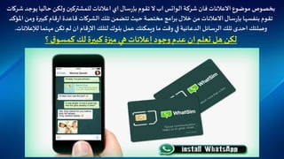 ‫شركة‬ ‫فان‬‫االعالنات‬ ‫موضوع‬ ‫بخصوص‬‫الواتس‬‫تقوم‬ ‫ال‬ ‫اب‬‫سال‬‫ر‬‫بإ‬‫يوج‬‫حاليا‬‫ولكن‬ ‫للمشتركين‬ ‫اعالنات‬ ‫اي‬‫شركات‬ ‫د‬
‫بنفسها‬ ‫تقوم‬‫سال‬‫ر‬‫بإ‬‫وم‬ ‫كبيرة‬‫قام‬‫ر‬‫ا‬‫قاعدة‬ ‫الشركات‬ ‫تلك‬‫تتضمن‬ ‫حيث‬ ‫مختصة‬ ‫امج‬‫ر‬‫ب‬‫خالل‬ ‫من‬‫االعالنات‬‫املؤكد‬ ‫ن‬
‫ويمكنك‬ ‫ما‬ ‫وقت‬ ‫في‬‫الدعائية‬ ‫الرسائل‬ ‫تلك‬ ‫احدى‬ ‫وصلتك‬‫عمل‬‫مهتما‬ ‫تكن‬‫لم‬ ‫ان‬‫قام‬‫ر‬‫اال‬‫لتلك‬ ‫بلوك‬‫لإلعال‬‫نات‬.
‫؟‬ ‫ق‬‫كمسو‬ ‫لك‬ ‫كبيرة‬‫ميزة‬ ‫هي‬‫إعالنات‬ ‫وجود‬‫عدم‬ ‫ان‬ ‫تعلم‬ ‫هل‬ ‫لكن‬
 