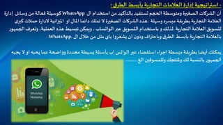 -‫استراتيجية‬‫ة‬‫ر‬‫إدا‬‫العالمات‬‫ية‬‫ر‬‫التجا‬‫ق‬‫الطر‬ ‫بأبسط‬:
‫أن‬‫الشركات‬‫الصغيرة‬‫ومتوسطة‬‫الحجم‬‫تستفيد‬‫بالتأكيد‬‫من‬‫استخدام‬‫ال‬WhatsApp‫كوسيلة‬‫فعالة‬‫من‬‫وسائل‬‫ة‬‫ر‬‫إدا‬
‫العالمة‬‫ية‬‫ر‬‫التجا‬‫وسهلة‬ ‫ميسره‬ ‫بطريقة‬.‫هذه‬‫الشركات‬‫الصغيرة‬‫ال‬‫تملك‬‫دائما‬‫املال‬‫او‬‫انية‬‫ز‬‫املي‬‫ة‬‫ر‬‫الدا‬‫ى‬‫كبر‬ ‫حمالت‬
‫ل‬‫تسويق‬‫العالمة‬‫ية‬‫ر‬‫التجا‬.‫لذلك‬‫و‬‫باستخدام‬‫عبر‬ ‫التسويق‬‫الواتساب‬،‫ويمكن‬‫تبسيط‬‫هذه‬‫العملية‬،‫الج‬ ‫ونعرف‬‫ر‬‫مهو‬
‫ا‬‫و‬‫يشعر‬ ‫ان‬ ‫ن‬‫ودو‬ ‫اف‬‫ر‬‫وباحت‬ ‫ق‬‫الطر‬‫بأبسط‬‫ية‬‫ر‬‫التجا‬‫بالعالمة‬‫باى‬‫ملل‬‫من‬‫خالل‬‫ال‬WhatsApp.
‫عبر‬‫استقصاء‬ ‫اء‬‫ر‬‫اج‬ ‫مبسطة‬ ‫بطريقة‬ ‫أيضا‬ ‫يمكنك‬‫الواتس‬‫ال‬ ‫او‬ ‫يحبه‬ ‫عما‬‫اضحة‬‫و‬‫و‬ ‫محددة‬ ‫بسيطة‬‫بأسئلة‬ ‫اب‬‫يحبه‬
‫الخ‬ ‫وللمسوقين‬ ‫ملنتجك‬‫و‬‫لك‬ ‫بالنسبة‬ ‫ر‬‫الجمهو‬………
 
