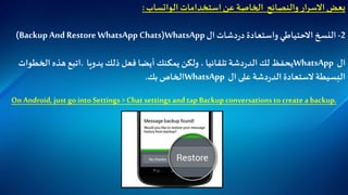 ‫استخدامات‬‫عن‬ ‫الخاصة‬ ‫والنصائح‬ ‫ار‬‫ر‬‫االس‬‫بعض‬‫الواتساب‬:
2-‫النسخ‬‫االحتياطي‬‫واستعادة‬‫دشات‬‫ر‬‫د‬‫ال‬WhatsApp(Backup And Restore WhatsApp Chats)
‫ال‬WhatsApp‫تلقائيا‬ ‫دشة‬‫ر‬‫الد‬‫لك‬ ‫يحفظ‬،‫ولكن‬‫يمكنك‬‫يدويا‬ ‫ذلك‬ ‫فعل‬ ‫أيضا‬.‫اتبع‬‫هذه‬‫الخطوات‬
‫البسيطة‬‫الستعادة‬‫على‬ ‫دشة‬‫ر‬‫الد‬‫ال‬WhatsApp‫الخاص‬‫بك‬.
On Android, just go into Settings > Chat settings and tap Backup conversations to create a backup.
 
