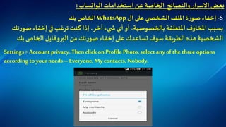 ‫استخدامات‬ ‫عن‬ ‫الخاصة‬ ‫والنصائح‬ ‫االسرار‬ ‫بعض‬‫الواتساب‬:
5-‫إ‬‫خفاء‬‫ة‬‫ر‬‫صو‬‫امللف‬‫ال‬‫ال‬ ‫على‬ ‫ي‬ ‫شخص‬WhatsApp‫الخاص‬‫ب‬‫ك‬
‫ص‬ ‫إخفاء‬ ‫في‬ ‫ترغب‬ ‫كنت‬ ‫إذا‬،‫آخر‬ ‫يء‬ ‫ش‬ ‫أي‬ ‫أو‬ ،‫بالخصوصية‬ ‫املتعلقة‬ ‫املخاوف‬ ‫بسبب‬‫تك‬‫ر‬‫و‬
‫بك‬ ‫الخاص‬ ‫البروفايل‬ ‫من‬ ‫تك‬‫ر‬‫صو‬ ‫إخفاء‬‫على‬ ‫تساعدك‬ ‫سوف‬ ‫الطريقة‬ ‫هذه‬ ‫الشخصية‬
Settings > Account privacy.Then clickon Profile Photo, select any of the three options
according to your needs– Everyone, My contacts, Nobody.
 