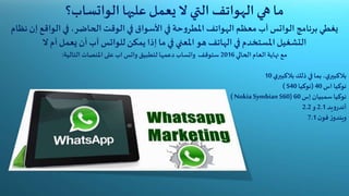 ‫الهواتف‬ ‫هي‬ ‫ما‬‫ال‬ ‫التي‬‫عليها‬ ‫يعمل‬‫الواتساب‬‫؟‬
‫برنامج‬‫يغطي‬‫الواتس‬‫آب‬‫الهواتف‬‫معظم‬‫إ‬ ‫الواقع‬‫في‬ ،‫الحاضر‬‫الوقت‬‫في‬ ‫األسواق‬‫في‬ ‫حة‬‫و‬‫املطر‬‫نظام‬ ‫ن‬
‫يمكن‬ ‫إذا‬‫ما‬‫في‬ ‫املعني‬ ‫هو‬ ‫الهاتف‬‫في‬ ‫املستخدم‬ ‫التشغيل‬‫للواتس‬‫أم‬‫يعمل‬ ‫أن‬ ‫آب‬‫ال‬
‫الحالي‬ ‫العام‬‫نهاية‬ ‫مع‬2016‫دعمها‬ ‫واتساب‬ ‫ستوقف‬‫التالية‬ ‫املنصات‬ ‫على‬ ‫اب‬ ‫واتس‬ ‫لتطبيق‬:
‫ي‬‫بالكبير‬‫ذلك‬ ‫في‬‫بما‬ ،‫ي‬‫بالكبير‬10
‫اس‬ ‫نوكيا‬40(‫نوكيا‬S40)
‫نوكيا‬‫سمبيان‬‫إس‬60( Nokia Symbian S60)
‫يد‬‫و‬‫أندر‬2.1‫و‬2.2
‫ن‬‫فو‬ ‫ز‬‫ويندو‬7.1
 