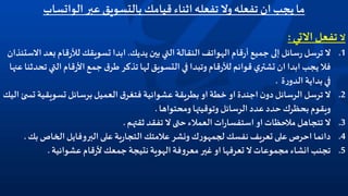 ‫عبر‬ ‫بالتسويق‬ ‫قيامك‬ ‫اثناء‬‫تفعله‬‫وال‬‫تفعله‬ ‫ان‬ ‫يجب‬‫ما‬‫الواتساب‬
‫ال‬‫االتي‬‫تفعل‬:
.1‫ال‬‫التي‬‫النقالة‬ ‫الهواتف‬‫قام‬‫ر‬‫أ‬‫جميع‬ ‫إلى‬ ‫سائل‬‫ر‬‫ترسل‬‫يديك‬‫بين‬.‫ب‬ ‫قام‬‫ر‬‫لأل‬ ‫تسويقك‬ ‫ابدا‬‫االستئذان‬‫عد‬
‫الت‬‫قام‬‫ر‬‫األ‬‫جمع‬‫ق‬‫طر‬ ‫تذكر‬‫لها‬ ‫التسويق‬‫في‬ ‫وتبدا‬ ‫قام‬‫ر‬‫لأل‬ ‫قوائم‬ ‫ي‬‫تشتر‬ ‫ان‬ ‫ابدا‬‫يجب‬‫فال‬‫عنها‬‫تحدثنا‬ ‫ي‬
‫ة‬‫ر‬‫الدو‬ ‫بداية‬‫في‬.
.2‫تسويقي‬ ‫برسائل‬‫العميل‬‫ق‬‫فتغر‬ ‫عشوائية‬ ‫بطريقة‬ ‫او‬‫خطة‬ ‫او‬‫اجندة‬‫ن‬‫دو‬‫الرسائل‬‫ترسل‬ ‫ال‬‫اليك‬ ‫ئ‬ ‫تس‬ ‫ة‬
‫ومحتواها‬‫وتوقيتها‬ ‫الرسائل‬ ‫عدد‬‫حدد‬ ‫بحظرك‬‫ويقوم‬.
.3‫ثقتهم‬ ‫تفقد‬ ‫ال‬‫حتى‬‫العمالء‬ ‫ات‬‫ر‬‫استفسا‬ ‫او‬‫مالحظات‬‫تتجاهل‬ ‫ال‬.
.4‫ب‬ ‫الخاص‬‫البروفايل‬‫على‬ ‫ية‬‫ر‬‫التجا‬‫عالمتك‬‫ونشر‬ ‫ك‬‫ر‬‫لجمهو‬ ‫نفسك‬‫تعريف‬ ‫على‬‫احرص‬‫دائما‬‫ك‬.
.5‫عشوائية‬‫قام‬‫ر‬‫أل‬‫جمعك‬‫نتيجة‬ ‫الهوية‬‫فة‬‫و‬‫معر‬‫غير‬ ‫او‬‫تعرفها‬ ‫ال‬‫مجموعات‬ ‫انشاء‬‫تجنب‬.
 