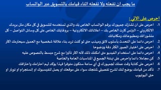 ‫عبر‬ ‫بالتسويق‬ ‫قيامك‬ ‫اثناء‬ ‫تفعله‬ ‫وال‬ ‫تفعله‬ ‫ان‬ ‫يجب‬ ‫ما‬‫الواتساب‬
‫االتي‬‫على‬ ‫احرص‬:
.1‫برقم‬ ‫ك‬‫ر‬‫جمهو‬‫ك‬‫ر‬‫تشا‬ ‫ان‬‫على‬ ‫احرص‬‫الواتساب‬‫ب‬ ‫مثل‬ ‫مكان‬ ‫كل‬ ‫في‬ ‫للتسويق‬ ‫تستخدمه‬ ‫والذي‬ ‫بك‬ ‫الخاص‬‫ريدك‬
‫االلكتروني‬–‫بك‬ ‫الخاص‬‫ت‬‫ر‬‫كا‬ ‫البزنس‬–‫االلكترونية‬ ‫اعالناتك‬–‫فايلك‬‫و‬‫بر‬‫ال‬ ‫وسائل‬ ‫كل‬ ‫على‬ ‫الخاص‬‫تواصل‬–‫كل‬
‫ومكاتباتك‬ ‫ومطبوعاتك‬ ‫اتك‬‫ر‬‫منشو‬
.2‫سيحتر‬‫العميل‬ ‫مع‬ ‫شخصية‬‫عالقة‬ ‫بناء‬ ‫تريد‬ ‫كنت‬ ‫لو‬ ‫حتى‬ ‫ومهذب‬ ‫الئق‬ ‫بأسلوب‬ ‫التحدث‬ ‫على‬ ‫دائما‬ ‫احرص‬‫اكثر‬ ‫مك‬
.3‫ضوحا‬‫و‬‫و‬ ‫دقة‬ ‫الكثر‬‫ر‬‫الصو‬‫اختيار‬‫على‬ ‫احرص‬
.4‫عليه‬ ‫بالنصوص‬ ‫مبسط‬ ‫شرح‬ ‫مع‬ ‫ا‬‫ر‬‫تأثي‬ ‫اكثر‬‫ألنه‬ ‫ذلك‬ ‫امكنك‬ ‫متى‬ ‫الفيديو‬ ‫استخدام‬ ‫على‬ ‫دائما‬ ‫احرص‬
.5‫والخاصة‬‫العامة‬‫املناسبات‬ ‫في‬ ‫الجميع‬‫تهنئة‬ ‫على‬ ‫واحرص‬ ‫دائما‬ ‫مجامال‬ ‫كن‬
.6‫افك‬‫ر‬‫واحت‬ ‫امك‬‫ر‬‫احت‬‫لهم‬ ‫يؤكد‬ ‫فهذا‬ ‫ا‬‫ر‬‫متوف‬ ‫ن‬‫ستكو‬ ‫ساعة‬ ‫أي‬ ‫في‬‫ك‬‫ر‬‫لجمهو‬ ‫عملك‬ ‫وقت‬ ‫كتابة‬‫على‬ ‫احرص‬
.7‫يصل‬ ‫او‬ ‫موقعك‬‫على‬ ‫سواء‬ ‫ملنتجك‬‫تفصيلي‬ ‫لشرح‬‫لنك‬ ‫بوضع‬‫قيامك‬ ‫من‬ ‫تأكد‬‫للفيسبوك‬‫او‬‫إنستج‬‫ام‬‫ر‬‫او‬ ‫تويتر‬ ‫او‬
‫اليوتيوب‬ ‫حتى‬
 