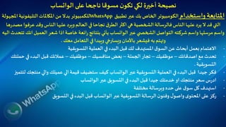 ‫على‬ ‫ناجحا‬ ‫مسوقا‬ ‫ن‬‫تكو‬ ‫لكي‬‫أخيرة‬ ‫نصيحة‬‫الواتساب‬
‫واستخدام‬ ‫املتابعة‬‫تطبيق‬ ‫عبر‬ ‫بك‬ ‫الخاص‬ ‫الكومبيوتر‬WhatsApp‫للكمبيوتر‬‫امل‬‫التليفونية‬‫املكاملات‬ ‫من‬ ‫بدال‬‫جهولة‬
‫عر‬ ‫وقد‬‫الناس‬‫عليها‬ ‫ويرد‬‫العالم‬ ‫في‬‫نجاحا‬ ‫ق‬‫الطر‬ ‫اكثر‬ ‫هي‬‫الشخصية‬‫فالرسالة‬‫الناس‬ ‫عليها‬ ‫يرد‬ ‫ال‬ ‫قد‬ ‫التي‬‫ها‬‫ر‬‫مصد‬ ‫فوا‬
‫عبر‬ ‫ي‬ ‫الشخص‬ ‫التواصل‬ ‫شركته‬ ‫واسم‬ ‫مرسلها‬ ‫واسم‬‫الواتساب‬‫انك‬‫العميل‬ ‫شعر‬ ‫اذا‬‫خاصة‬ ‫ائعة‬‫ر‬ ‫بنتائج‬ ‫يأتي‬‫اليه‬ ‫تتحدث‬
‫معك‬‫التعامل‬ ‫في‬ ‫ويبدا‬ ‫ويسترخي‬ ‫باألمان‬ ‫فيشعر‬ ‫به‬ ‫وتهتم‬.
-‫التسويقية‬‫العملية‬ ‫في‬‫البدء‬‫قبل‬‫لك‬ ‫املستهدف‬ ‫ق‬‫السو‬‫عن‬ ‫أبحاث‬ ‫بعمل‬‫االهتمام‬
-‫اصدقائك‬ ‫مع‬ ‫تحدث‬–‫موظفيك‬–‫الجملة‬ ‫تجار‬–‫منافسيك‬ ‫بعض‬–‫موظفيك‬–‫حم‬ ‫في‬‫البدء‬‫قبل‬ ‫عمالئك‬‫لتك‬
‫التسويقية‬.
-‫عبر‬ ‫التسويقية‬‫العملية‬ ‫في‬ ‫البدء‬‫قبل‬ ‫جيدا‬ ‫فكر‬‫الواتساب‬‫منت‬ ‫والي‬ ‫عميلك‬ ‫الي‬‫قيمة‬ ‫ستضيف‬ ‫كيف‬‫لتتميز‬ ‫جك‬
-‫عبر‬ ‫التسويق‬ ‫في‬‫البدء‬‫قبل‬ ‫جيدا‬ ‫خدمتك‬ ‫او‬ ‫منتجك‬ ‫سعر‬ ‫س‬‫ر‬‫اد‬‫الواتساب‬
-‫مختلفة‬ ‫وبرسالة‬ ‫حده‬ ‫على‬ ‫ق‬‫سو‬ ‫كل‬ ‫استهدف‬
-‫عبر‬ ‫التسويقية‬‫الرسالة‬‫ن‬‫وفنو‬ ‫ل‬‫واصو‬ ‫ى‬‫املحتو‬ ‫على‬ ‫ركز‬‫الواتساب‬‫التسويق‬ ‫في‬‫البدء‬‫قبل‬
 