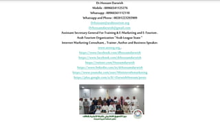 Dr.Hossam Darwish
Mobile : 00966541125276
Whatsapp : 00966561112110
Whatsapp and Phone :00201223293909
Drhossam@arabtourism.org
Drhossamdarwish@gmail.com
Assistant Secretary General For Training &E-Marketing and E-Tourism .
ArabTourism Organization "ArabLeague State"
Internet Marketing Consultant, , Trainer ,Author and Business Speaker.
www.atoorg.org ,
https://www.facebook.com/dhossamdarwish
https://www.facebook.com/drhossamdarwish
https://twitter.com/Hossamdarwish
https://www.linkedin.com/in/drhossamdarwish
https://www.youtube.com/user/Ministerofemarketing
https://plus.google.com/u/0/+DarwishHossam/posts
 