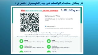 ‫هل‬‫يمكنني‬‫استخدام‬‫الواتساب‬‫على‬‫جهاز‬‫الكومبيوتر‬‫الخاص‬‫بي‬‫؟‬
‫نعم‬‫يمكنك‬‫ذلك‬!
You needto havean active WhatsApp account on your phone.
You needto havea stableinternet connection on both your phone andyour computer.
You needto usethe latest version of Chrome, Firefox, Opera,Safari or Edgeas your web browser on your computer.
Visit web.whatsapp.com on your computer.
 