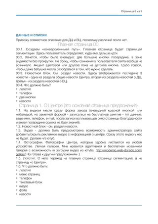 Страница ( из (6 9
ДАННЫЕ И СПИСКИ
Привожу совместное описание для ДЦ и ВЦ, поскольку различий почти нет.
Главная страница 00.
00.1. Создаем «конверсионныей путь». Главная страница будет страницей
сегментации. Здесь пользователь определяет, куда ему дальше идти.
00.2. Хочется, чтобы было очевидно: две большие кнопки посередине, в зоне
видимости без прокрутки. Не сбоку, чтобы сомнений у пользователя сайта вообще не
возникало. Акцент (цветовой или другой) пока на детской кнопке. Грубо говоря,
чтобы даже бабушка могла разобраться в том, что нужно сделать.
00.3. Новостной блок. См. раздел новости. Здесь отображаются последние 3
новости - одна из раздела общие новости Центра, вторая из раздела новостей о ДЦ,
третья - из раздела новостей о ВЦ.
00.4. Что должно быть?
• логотип
• телефон
• две кнопки
• новости
Страница 1. О Центре (это основная страница предложения).
1.1. На видном месте сразу форма заказа (очевидной красной кнопкой или
небольшой, но заметной формой - записаться на бесплатное занятие - тут данные:
ваше имя, телефон, e-mail, после записи всплывающее окно страницы благодарности
и внизу посередине ссылка на базу знаний).
1.2. Новостной блок - см. раздел новости.
1.3. Видео - должна быть предусмотрена возможность администратора сайта
добавить/скрыть рекламное видео с информацией о центре. Сразу этого видео у нас
не будет. Делаем ч/з ютуб.
1.4. Фотографии. Фотографии Центра, которые удобно листаются на любом
устройстве. Легкая галерея. Мне нравится адаптивная и бесплатная мозаичная
галерея с возможность ю загрузки видео из ютуба: http://wpdemo.web-dorado.com/
gallery/ Но готова к другим предложениям :)
1.5. Логотип. С него переход на главную страницу (страницу сегментации), а не
страницу «о Центре».
1.6. Что должно быть:
• логотип
• меню страниц
• телефон
• текстовый блок
• видео
• фото
• новости
 