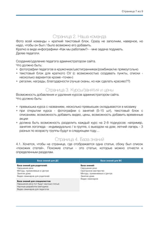 Страница ( из (7 9
Страница 2. Наша команда
Фото всей команды + краткий текстовый блок. Сразу не заполним, наверное, но
надо, чтобы он был / было возможно его добавить.
Кратко в виде инфографики «Как мы работаем?» - мне задача подумать.
Далее педагоги.
Создание/удаление педагога администратором сайта.
Что должно быть:
• фотографии педагогов в кружочках/шестигранниках/ромбиках/не прямоугольно
• текстовый блок для краткого CV (с возможностью создавать пункты, списки -
несколько вариантов кроме «точек»)
• регалии, награды, благодарности (лучше сканы, но как сделать красиво??)
Страница 3. Курсы/занятия и цены
Возможность добавления и удаления курсов администратором сайта.
Что должно быть:
• превьюшка курса с названием, несколько превьюшек складываются в мозаику
• при открытии курса - фотографии с занятий (5-15 шт), текстовый блок с
описанием, возможность добавить видео, цены, возможность добавить временные
акции
• должна быть возможность разделить каждый курс на 2-8 подкурсов: например,
занятия логопеда - индивидуально / в группе, с выездом на дом; летний лагерь - 3
разных по возрасту группы будут в следующем году…
Страница 4. База знаний
4.1. Хочется, чтобы на странице, где отображается одна статья, сбоку был список
«похожих статей». Похожие статьи - это статьи, которые можно отнести к
определенным разделам.
База знаний для ДС База знаний для ВС
База знаний для родителей:
Нарушения речи
Методы, применяемые в Центре
Занятия дома
Видео семинаров для родителей
База знаний:
Нарушения речи
Ораторское мастерство
Методы, применяемые в Центре
Занятия дома
Видео семинаров
База знаний для специалистов:
Нарушения речи (тут будут научные статьи)
Научные разработки (методики)
Видео семинаров для педагогов
 