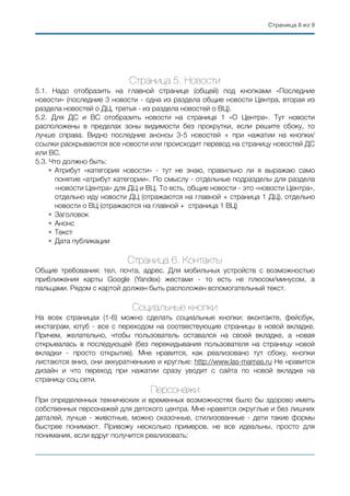 Страница ( из (8 9
Страница 5. Новости
5.1. Надо отобразить на главной странице (общей) под кнопками «Последние
новости» (последние 3 новости - одна из раздела общие новости Центра, вторая из
раздела новостей о ДЦ, третья - из раздела новостей о ВЦ).
5.2. Для ДС и ВС отобразить новости на странице 1 «О Центре». Тут новости
расположены в пределах зоны видимости без прокрутки, если решите сбоку, то
лучше справа. Видно последние анонсы 3-5 новостей + при нажатии на кнопки/
ссылки раскрываются все новости или происходит перевод на страницу новостей ДС
или ВС.
5.3. Что должно быть:
• Атрибут «категория новости» - тут не знаю, правильно ли я выражаю само
понятие «атрибут категории». По смыслу - отдельные подразделы для раздела
«новости Центра» для ДЦ и ВЦ. То есть, общие новости - это «новости Центра»,
отдельно иду новости ДЦ (отражаются на главной + страница 1 ДЦ), отдельно
новости о ВЦ (отражаются на главной + страница 1 ВЦ)
• Заголовок
• Анонс
• Текст
• Дата публикации
Страница 6. Контакты
Общие требования: тел, почта, адрес. Для мобильных устройств с возможностью
приближения карты Google (Yandex) жестами - то есть не плюсом/минусом, а
пальцами. Рядом с картой должен быть расположен вспомогательный текст.
Социальные кнопки
На всех страницах (1-6) можно сделать социальные кнопки: вконтакте, фейсбук,
инстаграм, ютуб - все с переходом на соотвествующие страницы в новой вкладке.
Причем, желательно, чтобы пользователь оставался на своей вкладке, а новая
открывалась в последующей (без перекидывания пользователя на страницу новой
вкладки - просто открытие). Мне нравится, как реализовано тут сбоку, кнопки
листаются вниз, они аккуратненькие и круглые: http://www.las-mamas.ru Не нравится
дизайн и что переход при нажатии сразу уводит с сайта по новой вкладке на
страницу соц сети.
Персонажи
При определенных технических и временных возможностях было бы здорово иметь
собственных персонажей для детского центра. Мне нравятся округлые и без лишних
деталей, лучше - животные, можно сказочные, стилизованные - дети такие формы
быстрее понимают. Привожу несколько примеров, не все идеальны, просто для
понимания, если вдруг получится реализовать:
 