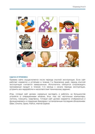 Страница ( из (9 9
СДАЧА И ПРИЕМКА
Приемка сайта осуществляется после периода опытной эксплуатации. Если сайт
работает корректно и устойчиво в течение 7-и банковских дней, период опытной
эксплуатации считается завершенным. Исполнитель обязуется сопровождать
программный продукт в течение 1-го месяца с начала периода эксплуатации,
устранять все недоработки и несоответствия техническому заданию.
Итак, готовый сайт должен нормально выглядеть и работать на большинстве
устройств (с операционками windows, linux, mac os): настольные компьютеры,
лэптопы, планшеты, смартфоны. Готовый сайт должен корректно отображаться и
функционировать в следующих браузерах с установленным последним обновлением:
Safari, Chrome, Opera, FireFox, Internet Explorer.
 