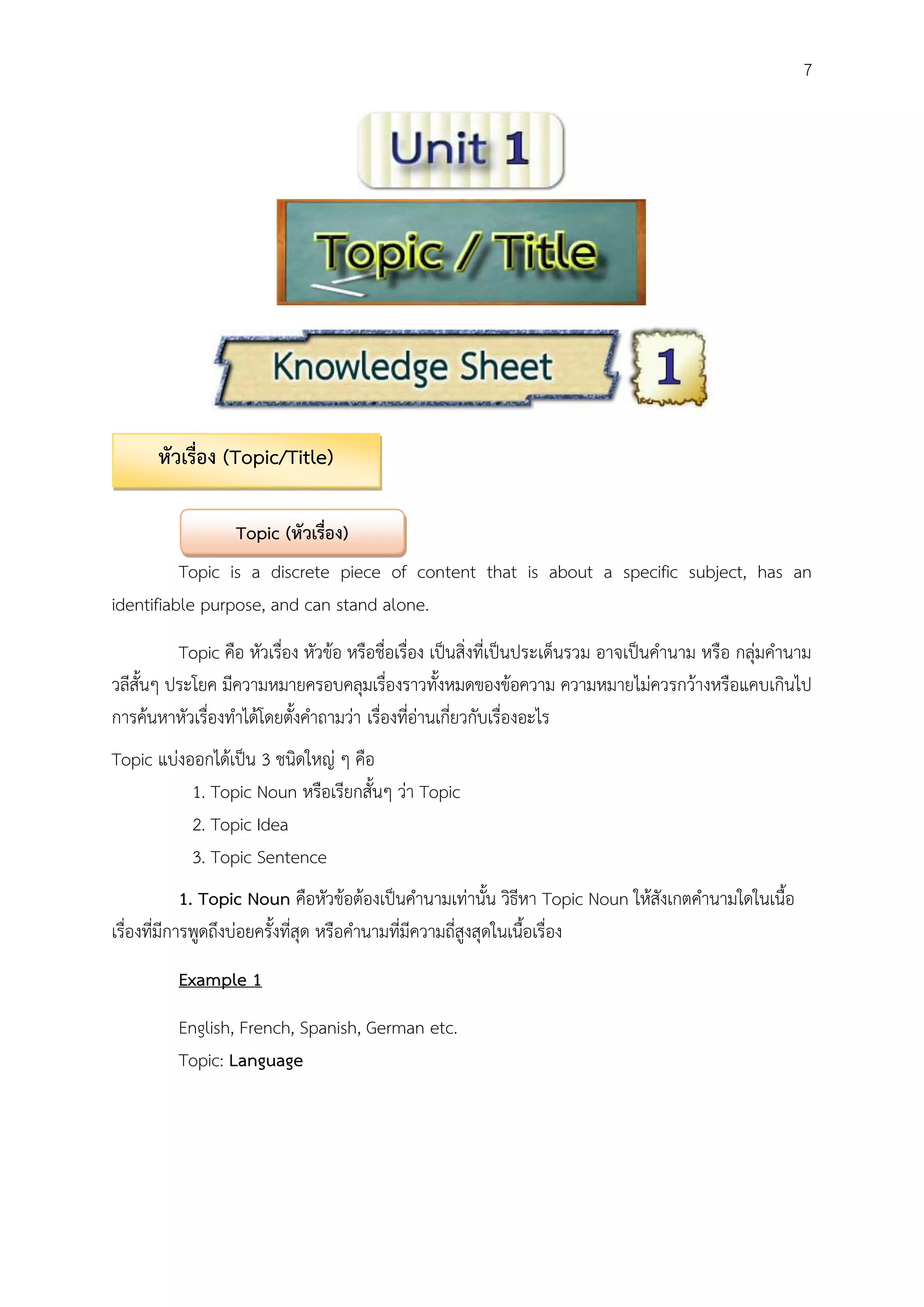 7
Topic is a discrete piece of content that is about a specific subject, has an
identifiable purpose, and can stand alone.
Topic คือ หัวเรื่อง หัวข้อ หรือชื่อเรื่อง เป็นสิ่งที่เป็นประเด็นรวม อาจเป็นคานาม หรือ กลุ่มคานาม
วลีสั้นๆ ประโยค มีความหมายครอบคลุมเรื่องราวทั้งหมดของข้อความ ความหมายไม่ควรกว้างหรือแคบเกินไป
การค้นหาหัวเรื่องทาได้โดยตั้งคาถามว่า เรื่องที่อ่านเกี่ยวกับเรื่องอะไร
Topic แบ่งออกได้เป็น 3 ชนิดใหญ่ ๆ คือ
1. Topic Noun หรือเรียกสั้นๆ ว่า Topic
2. Topic Idea
3. Topic Sentence
1. Topic Noun คือหัวข้อต้องเป็นคานามเท่านั้น วิธีหา Topic Noun ให้สังเกตคานามใดในเนื้อ
เรื่องที่มีการพูดถึงบ่อยครั้งที่สุด หรือคานามที่มีความถี่สูงสุดในเนื้อเรื่อง
Example 1
English, French, Spanish, German etc.
Topic: Language
หัวเรื่อง (Topic/Title)
Topic (หัวเรื่อง)
 