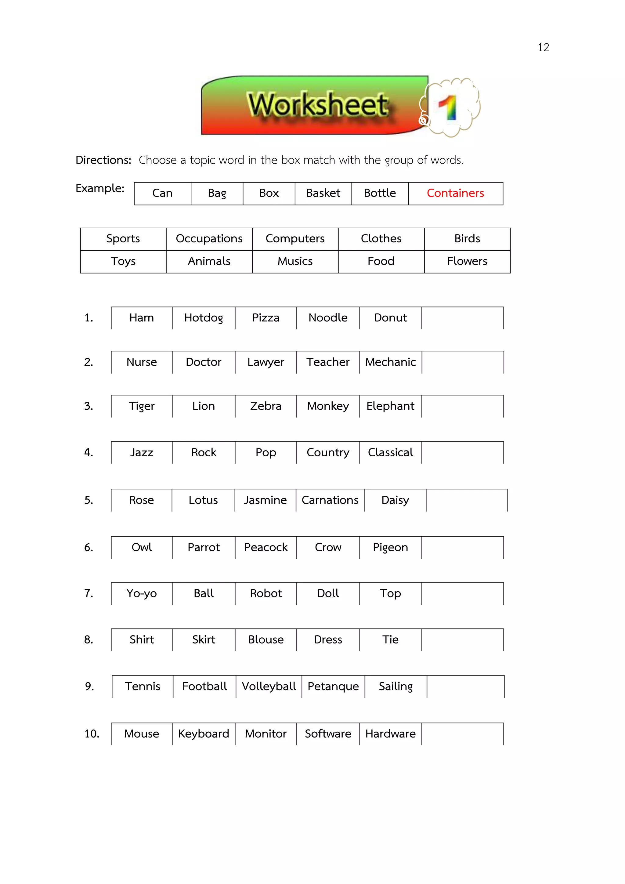 12
Directions: Choose a topic word in the box match with the group of words.
Example:
Sports Occupations Computers Clothes Birds
Toys Animals Musics Food Flowers
.
1. Ham Hotdog Pizza Noodle Donut
2. Nurse Doctor Lawyer Teacher Mechanic
3. Tiger Lion Zebra Monkey Elephant
4. Jazz Rock Pop Country Classical
5. Rose Lotus Jasmine Carnations Daisy
6. Owl Parrot Peacock Crow Pigeon
7. Yo-yo Ball Robot Doll Top
8. Shirt Skirt Blouse Dress Tie
9. Tennis Football Volleyball Petanque Sailing
10. Mouse Keyboard Monitor Software Hardware
Can Bag Box Basket Bottle Containers
 