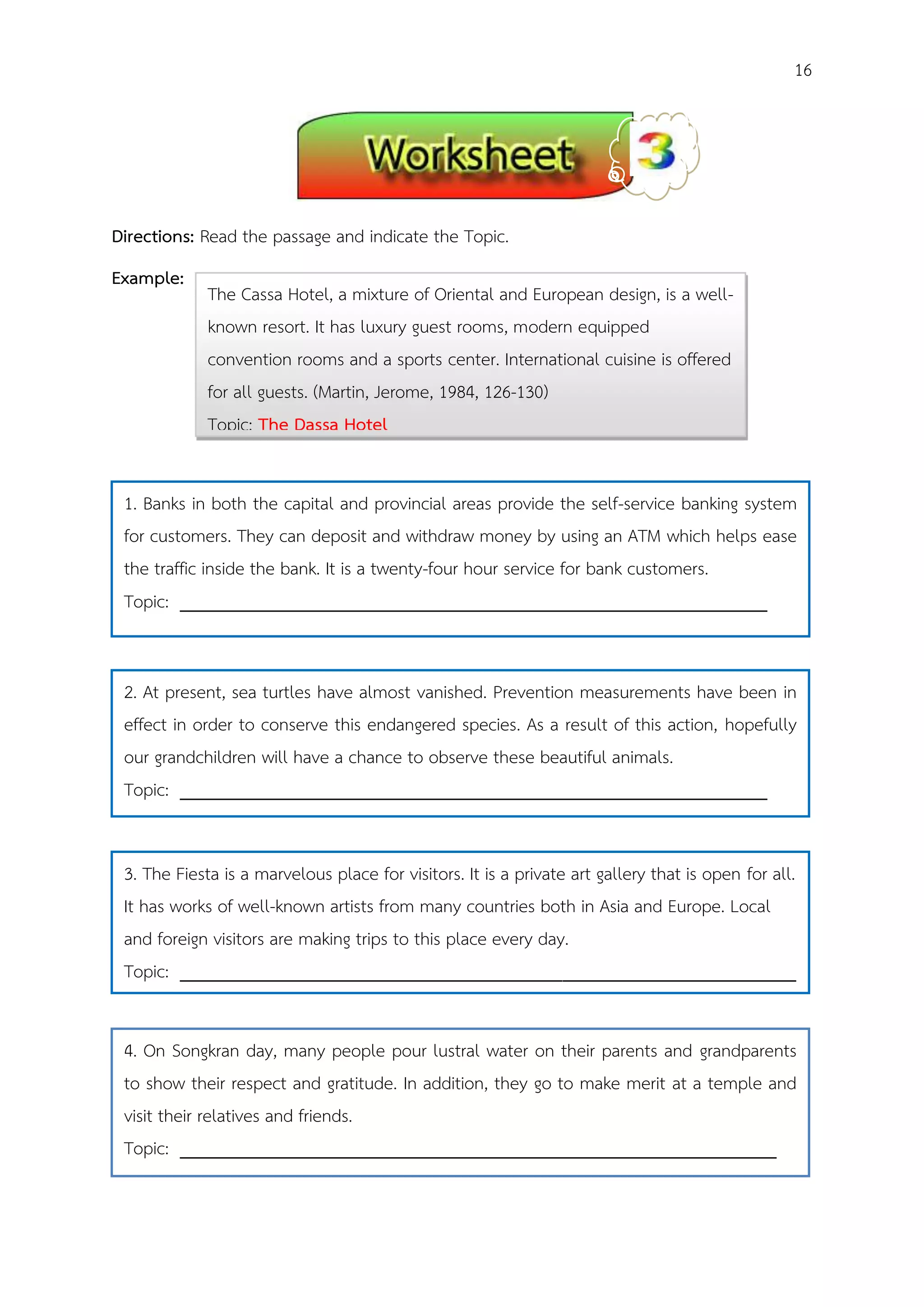 16
Directions: Read the passage and indicate the Topic.
Example:
1. Banks in both the capital and provincial areas provide the self-service banking system
for customers. They can deposit and withdraw money by using an ATM which helps ease
the traffic inside the bank. It is a twenty-four hour service for bank customers.
Topic: _______________________________________________________________
2. At present, sea turtles have almost vanished. Prevention measurements have been in
effect in order to conserve this endangered species. As a result of this action, hopefully
our grandchildren will have a chance to observe these beautiful animals.
Topic: _______________________________________________________________
3. The Fiesta is a marvelous place for visitors. It is a private art gallery that is open for all.
It has works of well-known artists from many countries both in Asia and Europe. Local
and foreign visitors are making trips to this place every day.
Topic: __________________________________________________________________
4. On Songkran day, many people pour lustral water on their parents and grandparents
to show their respect and gratitude. In addition, they go to make merit at a temple and
visit their relatives and friends.
Topic: ________________________________________________________________
The Cassa Hotel, a mixture of Oriental and European design, is a well-
known resort. It has luxury guest rooms, modern equipped
convention rooms and a sports center. International cuisine is offered
for all guests. (Martin, Jerome, 1984, 126-130)
Topic: The Dassa Hotel
 