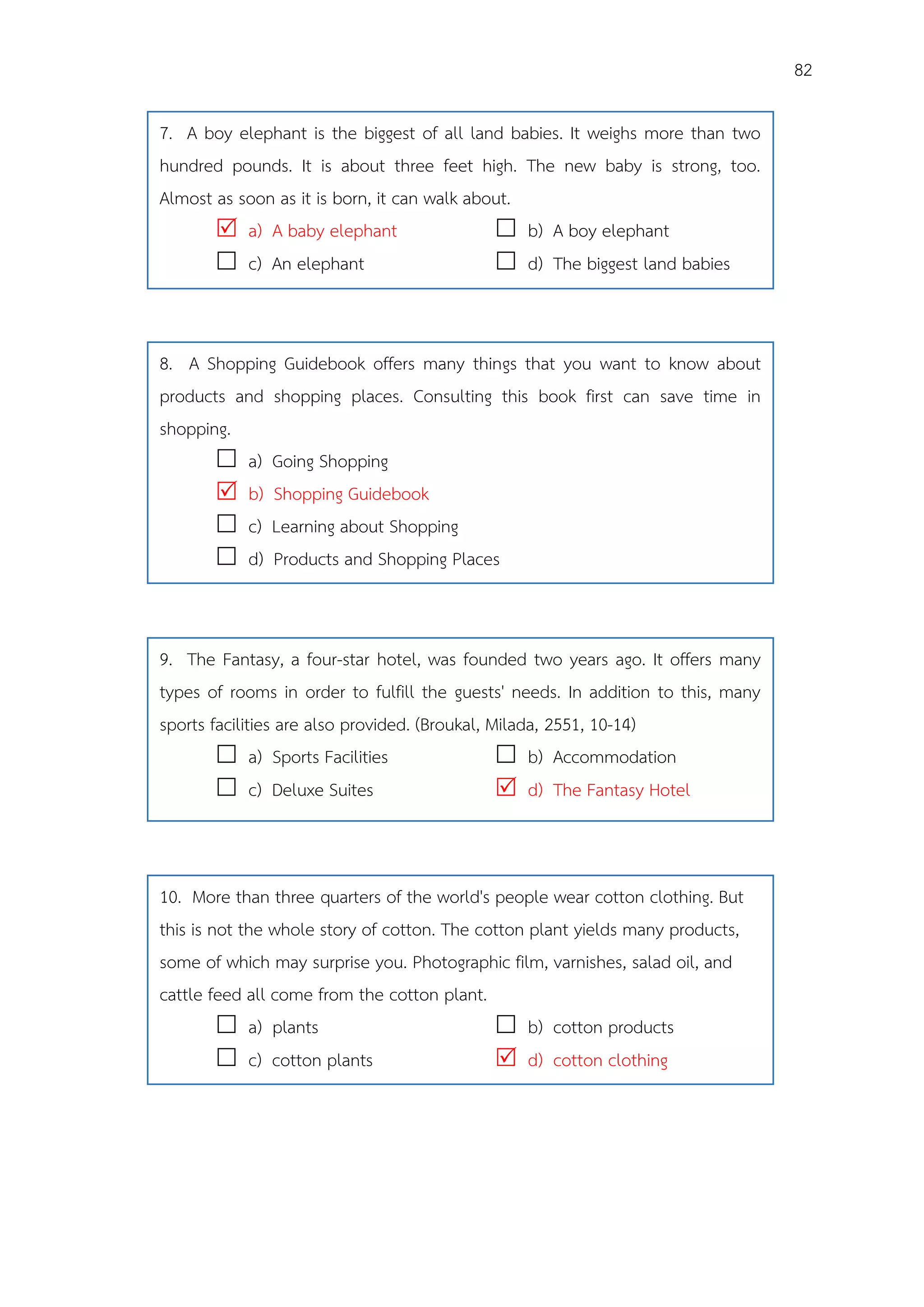 82
7. A boy elephant is the biggest of all land babies. It weighs more than two
hundred pounds. It is about three feet high. The new baby is strong, too.
Almost as soon as it is born, it can walk about.
 a) A baby elephant  b) A boy elephant
 c) An elephant  d) The biggest land babies
8. A Shopping Guidebook offers many things that you want to know about
products and shopping places. Consulting this book first can save time in
shopping.
 a) Going Shopping
 b) Shopping Guidebook
 c) Learning about Shopping
 d) Products and Shopping Places
9. The Fantasy, a four-star hotel, was founded two years ago. It offers many
types of rooms in order to fulfill the guests' needs. In addition to this, many
sports facilities are also provided. (Broukal, Milada, 2551, 10-14)
 a) Sports Facilities  b) Accommodation
 c) Deluxe Suites  d) The Fantasy Hotel
10. More than three quarters of the world's people wear cotton clothing. But
this is not the whole story of cotton. The cotton plant yields many products,
some of which may surprise you. Photographic film, varnishes, salad oil, and
cattle feed all come from the cotton plant.
 a) plants  b) cotton products
 c) cotton plants  d) cotton clothing
 