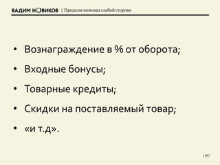 | Пределы помощи слабой стороне
| 36 |
• Вознаграждение в % от оборота;
• Входные бонусы;
• Товарные кредиты;
• Скидки на поставляемый товар;
• «и т.д».
 
