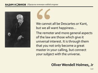 | Пределы помощи слабой стороне
| 49 |
We cannot all be Descartes or Kant,
but we all want happiness…
The remoter and more general aspects
of the law are those which give it
universal interest. It is through them
that you not only become a great
master in your calling, but connect
your subject with the universe.
Oliver Wendell Holmes, Jr
 
