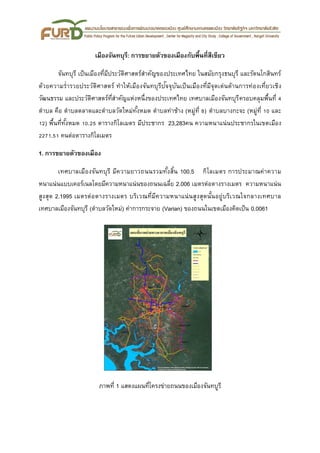 เมืองจันทบุรี: การขยายตัวของเมืองกับพื้นที่สีเขียว
จันทบุรี เป็นเมืองที่มีประวัติศาสตร์สาคัญของประเทศไทย ในสมัยกรุงธนบุรี และรัตนโกสินทร์
ด้วยความร่ารวยประวัติศาสตร์ ทาให้เมืองจันทบุรีปัจจุบันเป็นเมืองที่มีจุดเด่นด้านการท่องเที่ยวเชิง
วัฒนธรรม และประวัติศาสตร์ที่สาคัญแห่งหนึ่งของประเทศไทย เทศบาลเมืองจันทบุรีครอบคลุมพื้นที่ 4
ตาบล คือ ตาบลตลาดและตาบลวัดใหม่ทั้งหมด ตาบลท่าช้าง (หมู่ที่ 8) ตาบลบางกะจะ (หมู่ที่ 10 และ
12) พื้นที่ทั้งหมด 10.25 ตารางกิโลเมตร มีประชากร 23,283คน ความหนาแน่นประชากรในเขตเมือง
2271.51 คนต่อตารางกิโลเมตร
1. การขยายตัวของเมือง
เทศบาลเมืองจันทบุรี มีความยาวถนนรวมทั้งสิ้น 100.5 กิโลเมตร การประมาณค่าความ
หนาแน่นแบบเคอร์เนลโดยมีความหนาแน่นของถนนเฉลี่ย 2.006 เมตรต่อตางรางเมตร ความหนาแน่น
สูงสุด 2.1995 เมตรต่อตางรางเมตร บริเวณที่มีความหนาแน่นสูงสุดนั้นอยู่บริเวณใจกลางเทศบาล
เทศบาลเมืองจันทบุรี (ตาบลวัดใหม่) ค่าการกระจาย (Varian) ของถนนในเขตเมืองคิดเป็น 0.0061
ภาพที่ 1 แสดงแผนที่โครงข่ายถนนของเมืองจันทบูรี
 