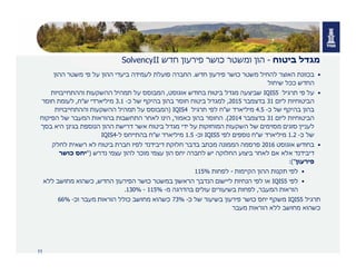11
‫מגדל‬‫ביטוח‬-‫חדש‬ ‫פירעון‬ ‫כושר‬ ‫ומשטר‬ ‫הון‬SolvencyII
•‫בכוונת‬‫חדש‬ ‫פירעון‬ ‫כושר‬ ‫משטר‬ ‫להחיל‬ ‫האוצר‬.‫פועלת‬ ‫החברה‬‫ההון‬ ‫משטר‬ ‫פי‬ ‫על‬ ‫ההון‬ ‫ביעדי‬ ‫לעמידה‬
‫ככל‬ ‫החדש‬‫שיחול‬
•‫תרגיל‬ ‫פי‬ ‫על‬IQIS5‫אוגוסט‬ ‫בחודש‬ ‫ביטוח‬ ‫מגדל‬ ‫שביצעה‬,‫וההתחייבויות‬ ‫ההשקעות‬ ‫תמהיל‬ ‫על‬ ‫המבוסס‬
‫הביטוחיות‬‫ליום‬31‫בדצמבר‬2015,‫כ‬ ‫של‬ ‫בהיקף‬ ‫בהון‬ ‫חוסר‬ ‫ביטוח‬ ‫למגדל‬-3.1‫ש‬ ‫מיליארדי‬"‫ח‬,‫חוסר‬ ‫לעומת‬
‫כ‬ ‫של‬ ‫בהיקף‬ ‫בהון‬-4.5‫ש‬ ‫מיליארד‬"‫תרגיל‬ ‫לפי‬ ‫ח‬IQIS4)‫וההתחייבויות‬ ‫ההשקעות‬ ‫תמהיל‬ ‫על‬ ‫המבוסס‬
‫הביטוחיות‬‫ליום‬31‫בדצמבר‬2014.(‫כאמור‬ ‫בהון‬ ‫החוסר‬,‫הפיקוח‬ ‫של‬ ‫המעבר‬ ‫בהוראות‬ ‫התחשבות‬ ‫לאחר‬ ‫הינו‬
‫בסך‬ ‫היא‬ ‫בגינן‬ ‫הנוספת‬ ‫ההון‬ ‫דרישת‬ ‫אשר‬ ‫ביטוח‬ ‫מגדל‬ ‫ידי‬ ‫על‬ ‫המוחזקות‬ ‫השקעות‬ ‫של‬ ‫מסוימים‬ ‫סוגים‬ ‫לעניין‬
‫כ‬ ‫של‬-1.2‫ש‬ ‫מיליארד‬"‫לפי‬ ‫נוספים‬ ‫ח‬IQIS5‫וכ‬-1.5‫ש‬ ‫מיליארד‬"‫ל‬ ‫בהתייחס‬ ‫ח‬-IQIS4
•‫אוגוסט‬ ‫בחודש‬2016‫לחלק‬ ‫רשאית‬ ‫לא‬ ‫ביטוח‬ ‫חברת‬ ‫לפיו‬ ‫דיבידנד‬ ‫חלוקת‬ ‫בדבר‬ ‫מכתב‬ ‫הממונה‬ ‫פרסמה‬
‫נדרש‬ ‫עצמי‬ ‫להון‬ ‫מוכר‬ ‫עצמי‬ ‫הון‬ ‫יחס‬ ‫לחברה‬ ‫יש‬ ‫החלוקה‬ ‫ביצוע‬ ‫לאחר‬ ‫אם‬ ‫אלא‬ ‫דיבידנד‬")‫כושר‬ ‫יחס‬
‫פירעון‬:("
•‫הקיימות‬ ‫ההון‬ ‫תקנות‬ ‫לפי‬-‫לפחות‬115%
•‫לפי‬IQIS5‫החדש‬ ‫הפירעון‬ ‫כושר‬ ‫במשטר‬ ‫הראשון‬ ‫הנדבך‬ ‫ליישום‬ ‫הנחיות‬ ‫לפי‬ ‫או‬,‫ללא‬ ‫מחושב‬ ‫כשהוא‬
‫המעבר‬ ‫הוראות‬,‫מ‬ ‫בהדרגה‬ ‫עולים‬ ‫בשיעורים‬ ‫לפחות‬-115%-130%.
‫תרגיל‬IQIS5‫כ‬ ‫של‬ ‫בשיעור‬ ‫פירעון‬ ‫כושר‬ ‫יחס‬ ‫משקף‬-73%‫וכ‬ ‫מעבר‬ ‫הוראות‬ ‫כולל‬ ‫מחושב‬ ‫כשהוא‬-66%
‫כשהוא‬‫מעבר‬ ‫הוראות‬ ‫ללא‬ ‫מחושב‬
 