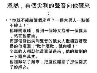 忽然，有個尖利的聲音向他砸來
：
• “ 你就不能給讓個座啊？一個大男人一點都
不紳士！”
他睜開眼睛，看到一個婦女抱著一個嬰兒
，站在他前面。
而那個發出尖利聲音的醜女人繼續對著發
愣的他吼道：“瞅什麼瞅，說你呢！”
全車的人都朝他這裏望過來，他的臉刷的
一下霞光萬丈。
他趕緊站了起來，把座位讓給了那個抱孩
子的婦女。
 
