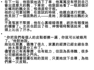 • 在下一站，他狼狽地逃下了車，他萬萬沒有想到自己
會出這麼大的醜，下車前，他狠狠地看了一眼那個牙
尖嘴利的醜女孩，恨得直咬牙根。
他的公司要招聘，在面試的時候，他親自進行把關。
他見到了一個面熟的人——是她，那個讓他出醜的女
孩。
不是冤家不聚頭，他在心裏暗暗得意，終於有報復她
的機會了。女孩也認出了他，神情頓時緊張起來，額
頭上沁出了汗水。
•
“ 你把我們每個人的皮鞋都擦一遍，你就可以被錄用
了。”他對她說。
她站在那裏，猶豫了很久，家裏的經濟已經全線告急
，她太需要這份工作了。
儘管自己有高學歷，也有能力，但因為長得醜，很多
公司都將她拒之門外。
現在，機會就擺在她的面前，只要她放下自尊，為他
們擦一次皮鞋。
 