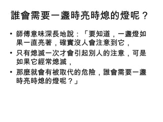 誰會需要一盞時亮時熄的燈呢？
• 師傅意味深長地說：「要知道，一盞燈如
果一直亮著，確實沒人會注意到它，
• 只有熄滅一次才會引起別人的注意，可是
如果它經常熄滅，
• 那麼就會有被取代的危險，誰會需要一盞
時亮時熄的燈呢？」
 