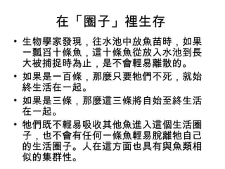 在「圈子」裡生存
• 生物學家發現，往水池中放魚苗時，如果
一瓢舀十條魚，這十條魚從放入水池到長
大被捕捉時為止，是不會輕易離散的。
• 如果是一百條，那麼只要牠們不死，就始
終生活在一起。
• 如果是三條，那麼這三條將自始至終生活
在一起。
• 牠們既不輕易吸收其他魚進入這個生活圈
子，也不會有任何一條魚輕易脫離牠自己
的生活圈子。人在這方面也具有與魚類相
似的集群性。
 