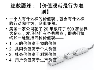總裁語錄：【价值观就是行为准
则】
• 一个人有什么样的价值观，就会有什么样
的行动和作为 , 企业亦然。
• 美国一家公司花了 20 年跟踪了 500 家世界
大企业，发现他们有个共同点，即他们始
终如一地坚持四种价值观——
• 1. 人的价值高于物的价值
• 2. 共同价值高于个人价值
• 3. 社会价值高于利润价值
• 4. 用户价值高于生产价值
 